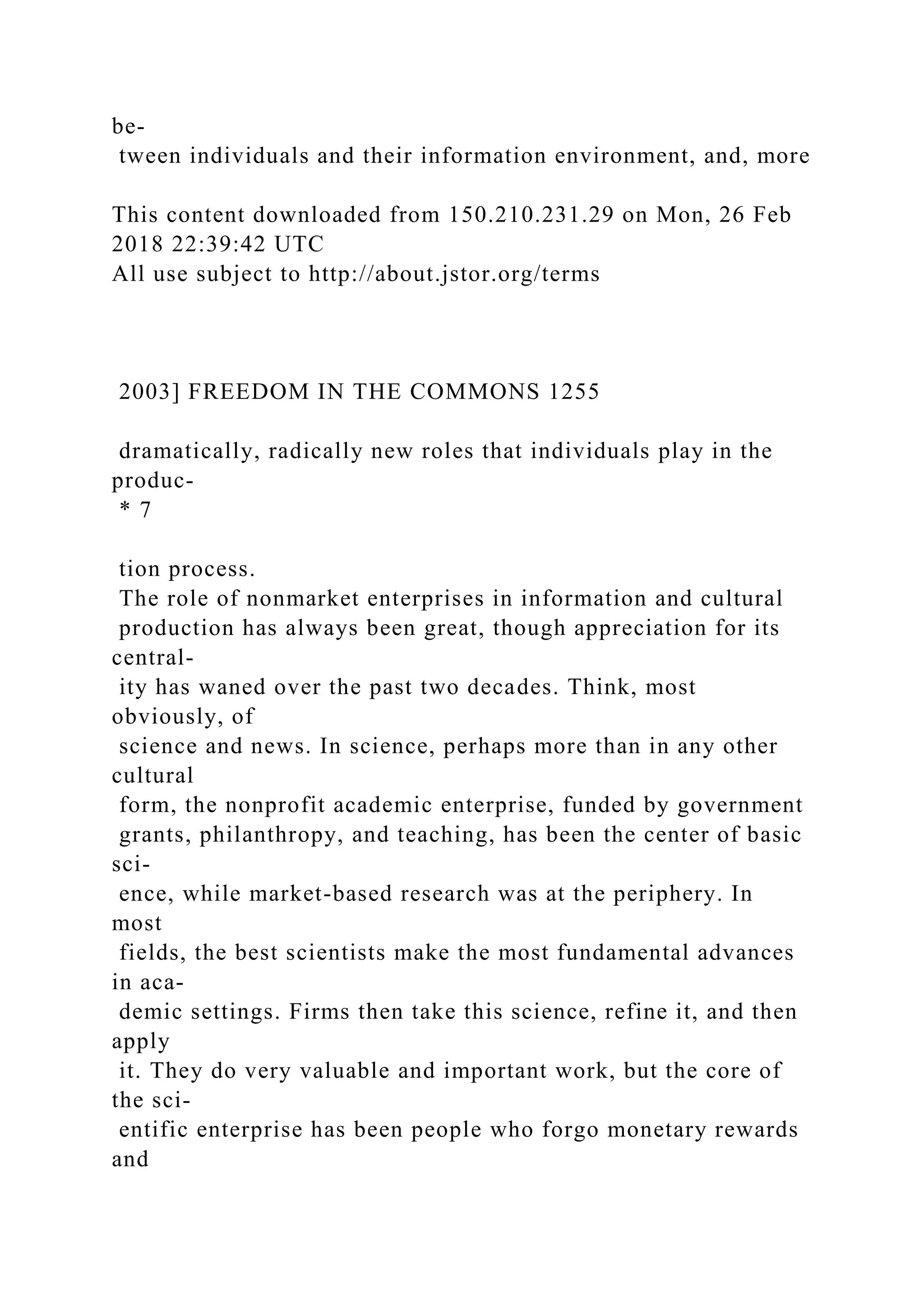 be-
tween individuals and their information environment, and, more
This content downloaded from 150.210.231.29 on Mon, 26 Feb
2018 22:39:42 UTC
All use subject to http://about.jstor.org/terms
2003] FREEDOM IN THE COMMONS 1255
dramatically, radically new roles that individuals play in the
produc-
* 7
tion process.
The role of nonmarket enterprises in information and cultural
production has always been great, though appreciation for its
central-
ity has waned over the past two decades. Think, most
obviously, of
science and news. In science, perhaps more than in any other
cultural
form, the nonprofit academic enterprise, funded by government
grants, philanthropy, and teaching, has been the center of basic
sci-
ence, while market-based research was at the periphery. In
most
fields, the best scientists make the most fundamental advances
in aca-
demic settings. Firms then take this science, refine it, and then
apply
it. They do very valuable and important work, but the core of
the sci-
entific enterprise has been people who forgo monetary rewards
and
 