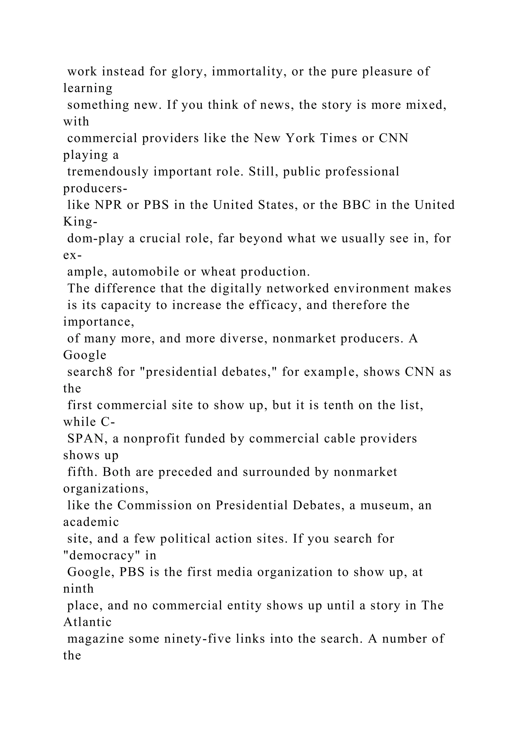 work instead for glory, immortality, or the pure pleasure of
learning
something new. If you think of news, the story is more mixed,
with
commercial providers like the New York Times or CNN
playing a
tremendously important role. Still, public professional
producers-
like NPR or PBS in the United States, or the BBC in the United
King-
dom-play a crucial role, far beyond what we usually see in, for
ex-
ample, automobile or wheat production.
The difference that the digitally networked environment makes
is its capacity to increase the efficacy, and therefore the
importance,
of many more, and more diverse, nonmarket producers. A
Google
search8 for "presidential debates," for example, shows CNN as
the
first commercial site to show up, but it is tenth on the list,
while C-
SPAN, a nonprofit funded by commercial cable providers
shows up
fifth. Both are preceded and surrounded by nonmarket
organizations,
like the Commission on Presidential Debates, a museum, an
academic
site, and a few political action sites. If you search for
"democracy" in
Google, PBS is the first media organization to show up, at
ninth
place, and no commercial entity shows up until a story in The
Atlantic
magazine some ninety-five links into the search. A number of
the
 