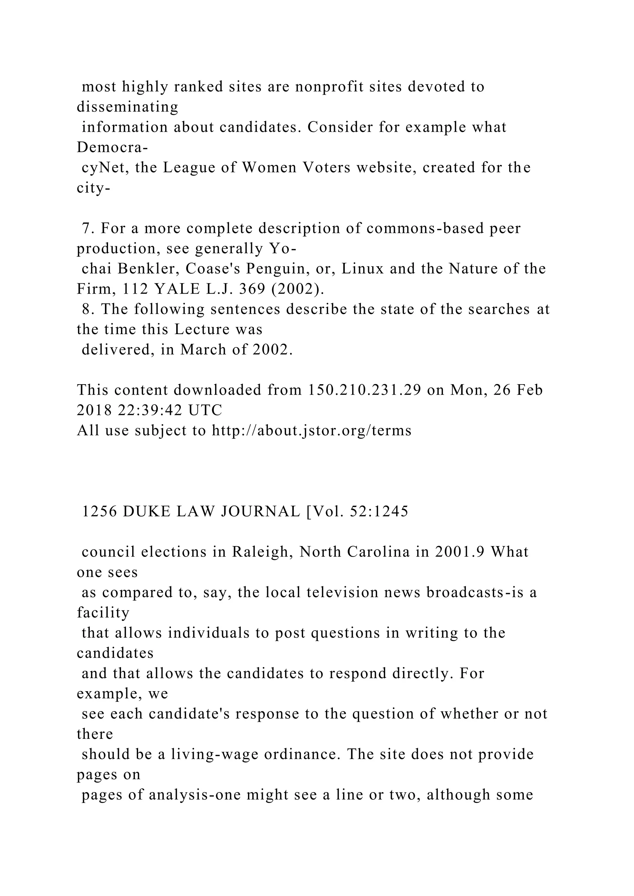 most highly ranked sites are nonprofit sites devoted to
disseminating
information about candidates. Consider for example what
Democra-
cyNet, the League of Women Voters website, created for the
city-
7. For a more complete description of commons-based peer
production, see generally Yo-
chai Benkler, Coase's Penguin, or, Linux and the Nature of the
Firm, 112 YALE L.J. 369 (2002).
8. The following sentences describe the state of the searches at
the time this Lecture was
delivered, in March of 2002.
This content downloaded from 150.210.231.29 on Mon, 26 Feb
2018 22:39:42 UTC
All use subject to http://about.jstor.org/terms
1256 DUKE LAW JOURNAL [Vol. 52:1245
council elections in Raleigh, North Carolina in 2001.9 What
one sees
as compared to, say, the local television news broadcasts-is a
facility
that allows individuals to post questions in writing to the
candidates
and that allows the candidates to respond directly. For
example, we
see each candidate's response to the question of whether or not
there
should be a living-wage ordinance. The site does not provide
pages on
pages of analysis-one might see a line or two, although some
 