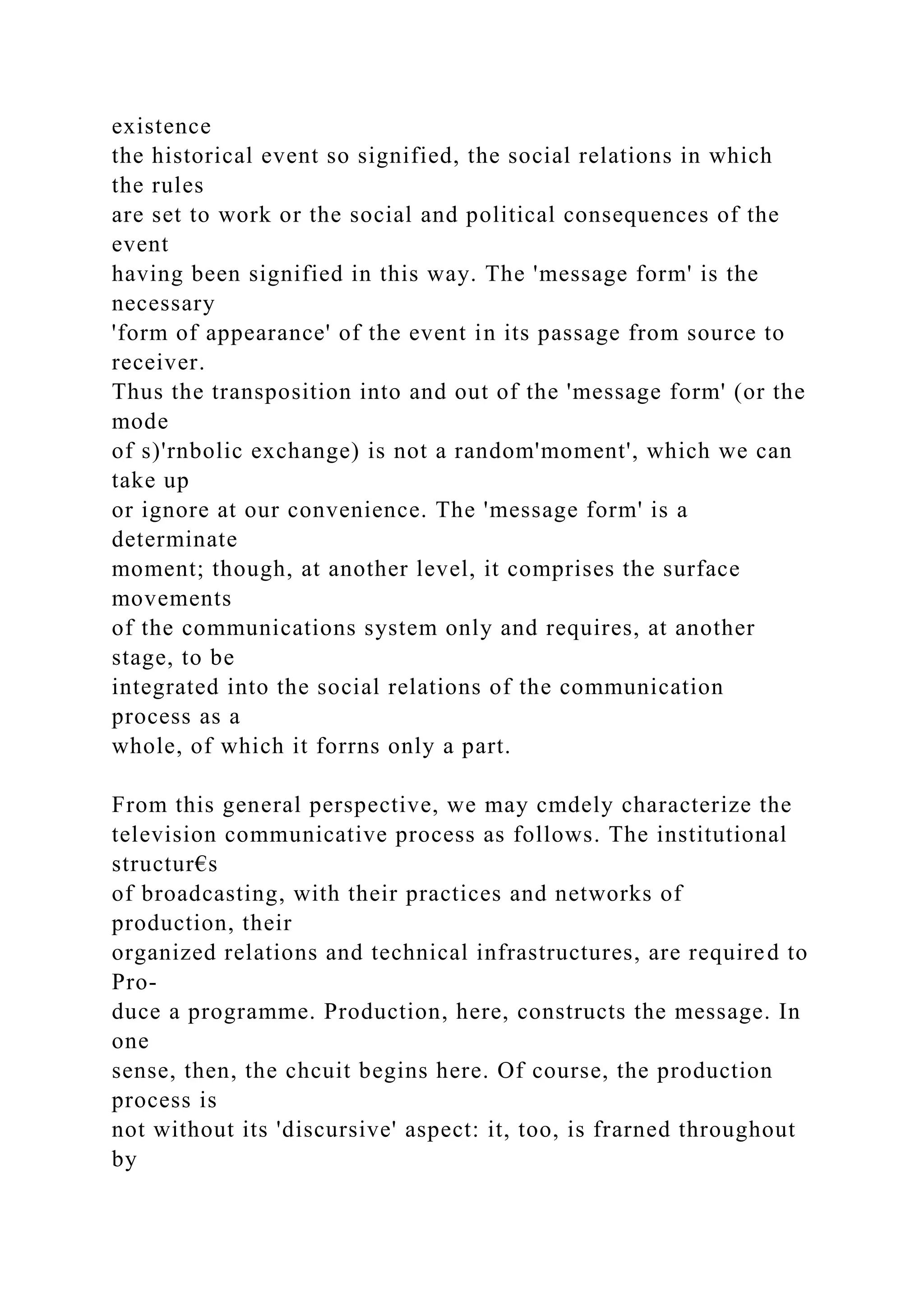 existence
the historical event so signified, the social relations in which
the rules
are set to work or the social and political consequences of the
event
having been signified in this way. The 'message form' is the
necessary
'form of appearance' of the event in its passage from source to
receiver.
Thus the transposition into and out of the 'message form' (or the
mode
of s)'rnbolic exchange) is not a random'moment', which we can
take up
or ignore at our convenience. The 'message form' is a
determinate
moment; though, at another level, it comprises the surface
movements
of the communications system only and requires, at another
stage, to be
integrated into the social relations of the communication
process as a
whole, of which it forrns only a part.
From this general perspective, we may cmdely characterize the
television communicative process as follows. The institutional
structur€s
of broadcasting, with their practices and networks of
production, their
organized relations and technical infrastructures, are required to
Pro-
duce a programme. Production, here, constructs the message. In
one
sense, then, the chcuit begins here. Of course, the production
process is
not without its 'discursive' aspect: it, too, is frarned throughout
by
 