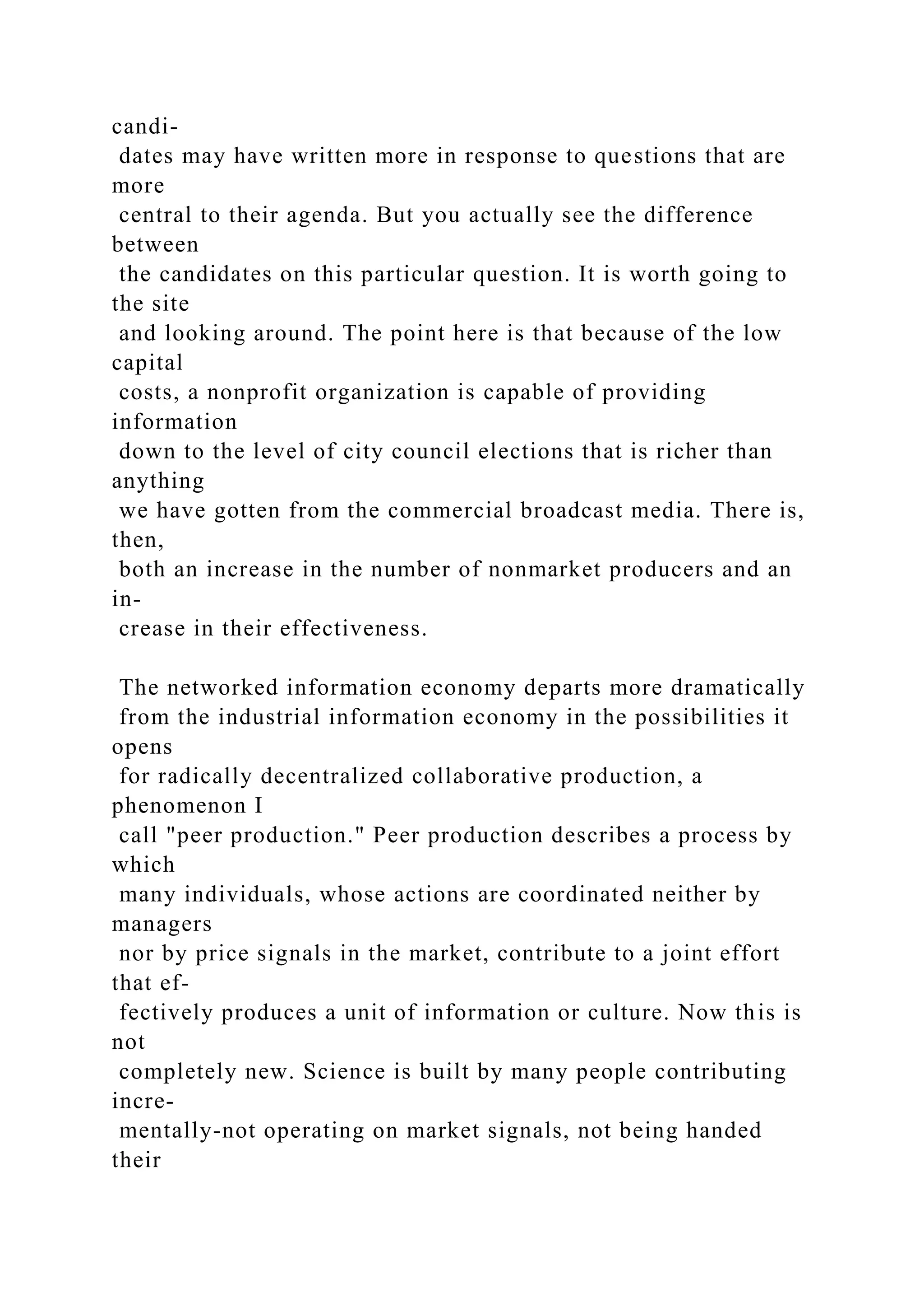 candi-
dates may have written more in response to questions that are
more
central to their agenda. But you actually see the difference
between
the candidates on this particular question. It is worth going to
the site
and looking around. The point here is that because of the low
capital
costs, a nonprofit organization is capable of providing
information
down to the level of city council elections that is richer than
anything
we have gotten from the commercial broadcast media. There is,
then,
both an increase in the number of nonmarket producers and an
in-
crease in their effectiveness.
The networked information economy departs more dramatically
from the industrial information economy in the possibilities it
opens
for radically decentralized collaborative production, a
phenomenon I
call "peer production." Peer production describes a process by
which
many individuals, whose actions are coordinated neither by
managers
nor by price signals in the market, contribute to a joint effort
that ef-
fectively produces a unit of information or culture. Now this is
not
completely new. Science is built by many people contributing
incre-
mentally-not operating on market signals, not being handed
their
 