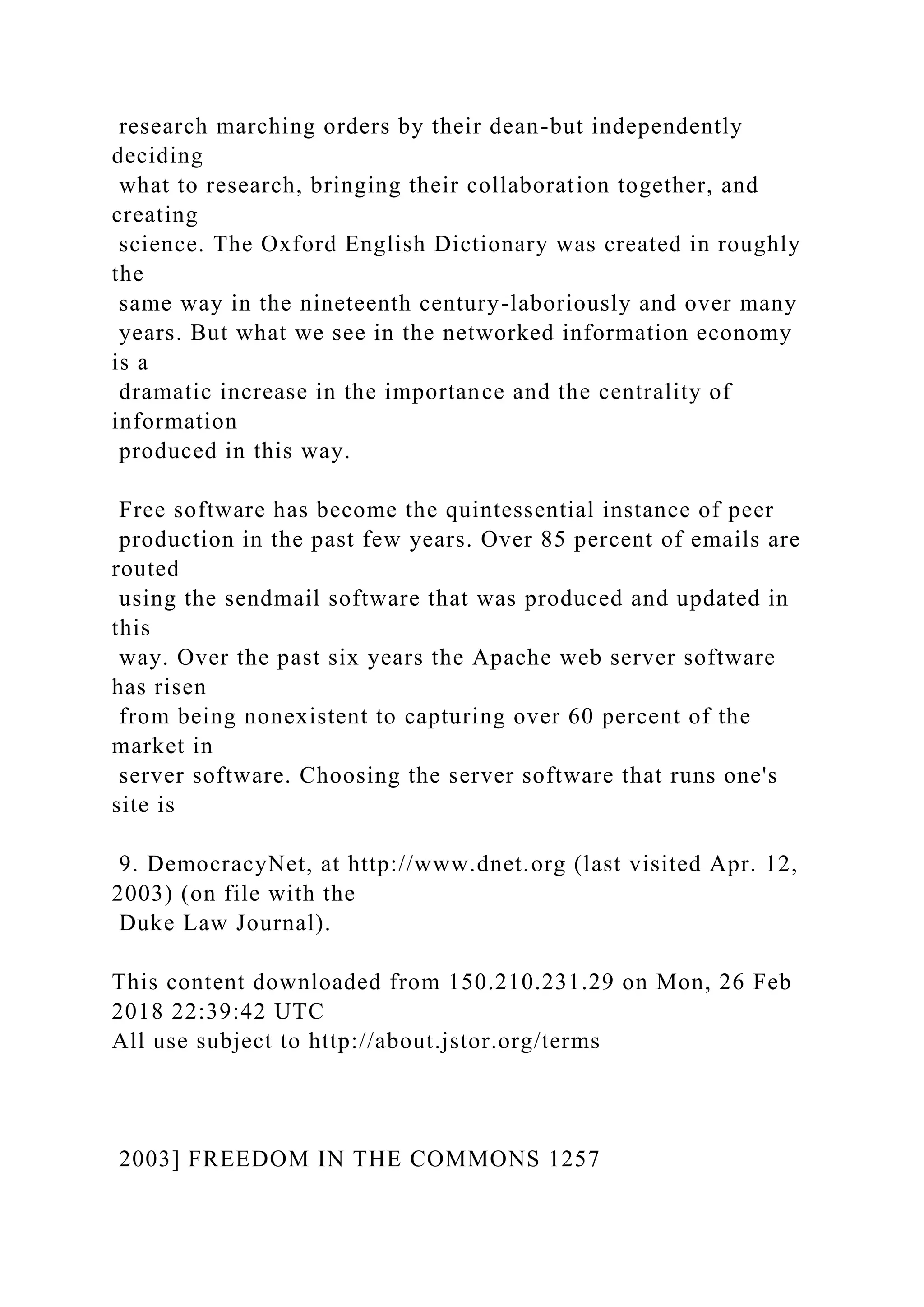 research marching orders by their dean-but independently
deciding
what to research, bringing their collaboration together, and
creating
science. The Oxford English Dictionary was created in roughly
the
same way in the nineteenth century-laboriously and over many
years. But what we see in the networked information economy
is a
dramatic increase in the importance and the centrality of
information
produced in this way.
Free software has become the quintessential instance of peer
production in the past few years. Over 85 percent of emails are
routed
using the sendmail software that was produced and updated in
this
way. Over the past six years the Apache web server software
has risen
from being nonexistent to capturing over 60 percent of the
market in
server software. Choosing the server software that runs one's
site is
9. DemocracyNet, at http://www.dnet.org (last visited Apr. 12,
2003) (on file with the
Duke Law Journal).
This content downloaded from 150.210.231.29 on Mon, 26 Feb
2018 22:39:42 UTC
All use subject to http://about.jstor.org/terms
2003] FREEDOM IN THE COMMONS 1257
 