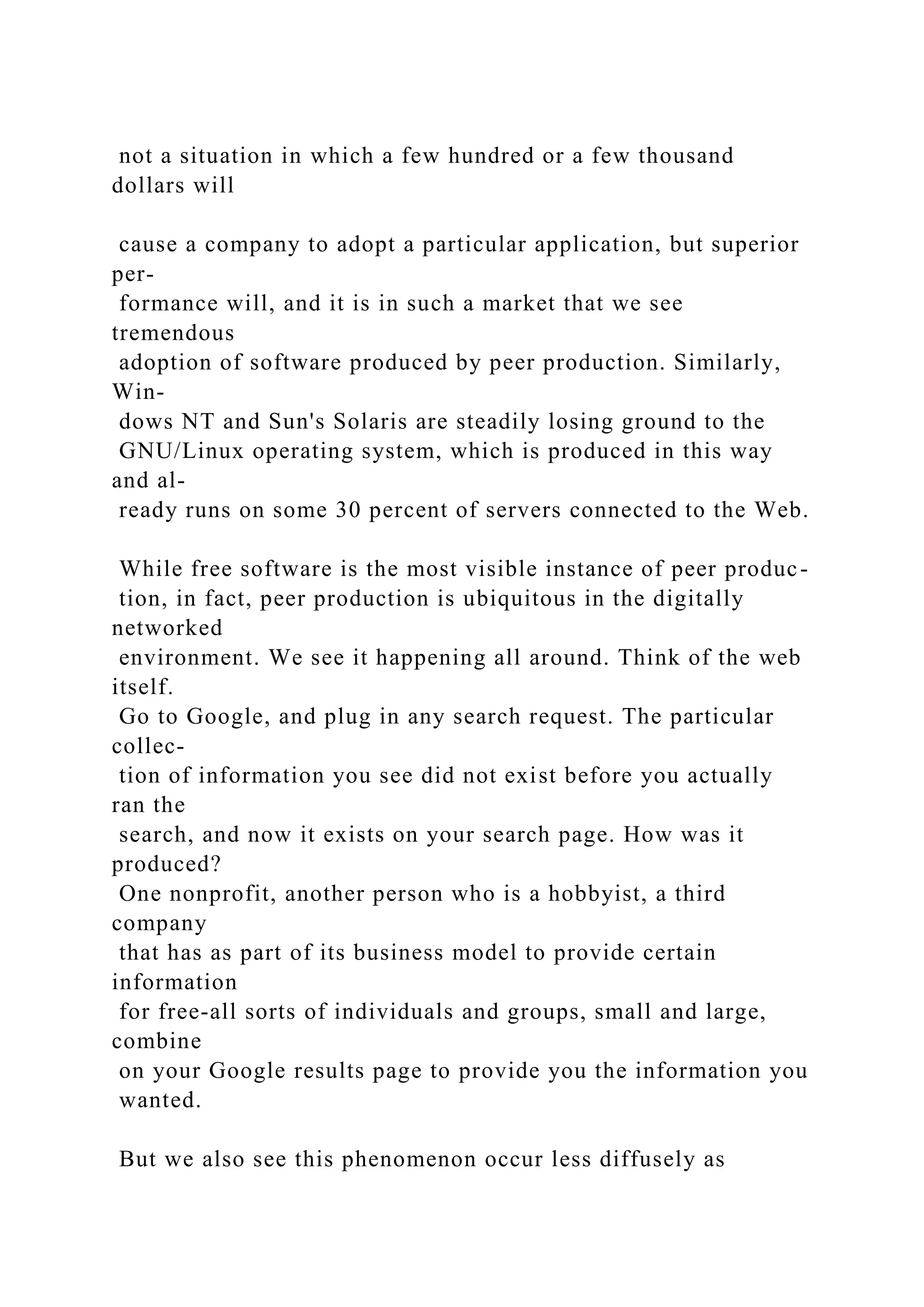 not a situation in which a few hundred or a few thousand
dollars will
cause a company to adopt a particular application, but superior
per-
formance will, and it is in such a market that we see
tremendous
adoption of software produced by peer production. Similarly,
Win-
dows NT and Sun's Solaris are steadily losing ground to the
GNU/Linux operating system, which is produced in this way
and al-
ready runs on some 30 percent of servers connected to the Web.
While free software is the most visible instance of peer produc-
tion, in fact, peer production is ubiquitous in the digitally
networked
environment. We see it happening all around. Think of the web
itself.
Go to Google, and plug in any search request. The particular
collec-
tion of information you see did not exist before you actually
ran the
search, and now it exists on your search page. How was it
produced?
One nonprofit, another person who is a hobbyist, a third
company
that has as part of its business model to provide certain
information
for free-all sorts of individuals and groups, small and large,
combine
on your Google results page to provide you the information you
wanted.
But we also see this phenomenon occur less diffusely as
 