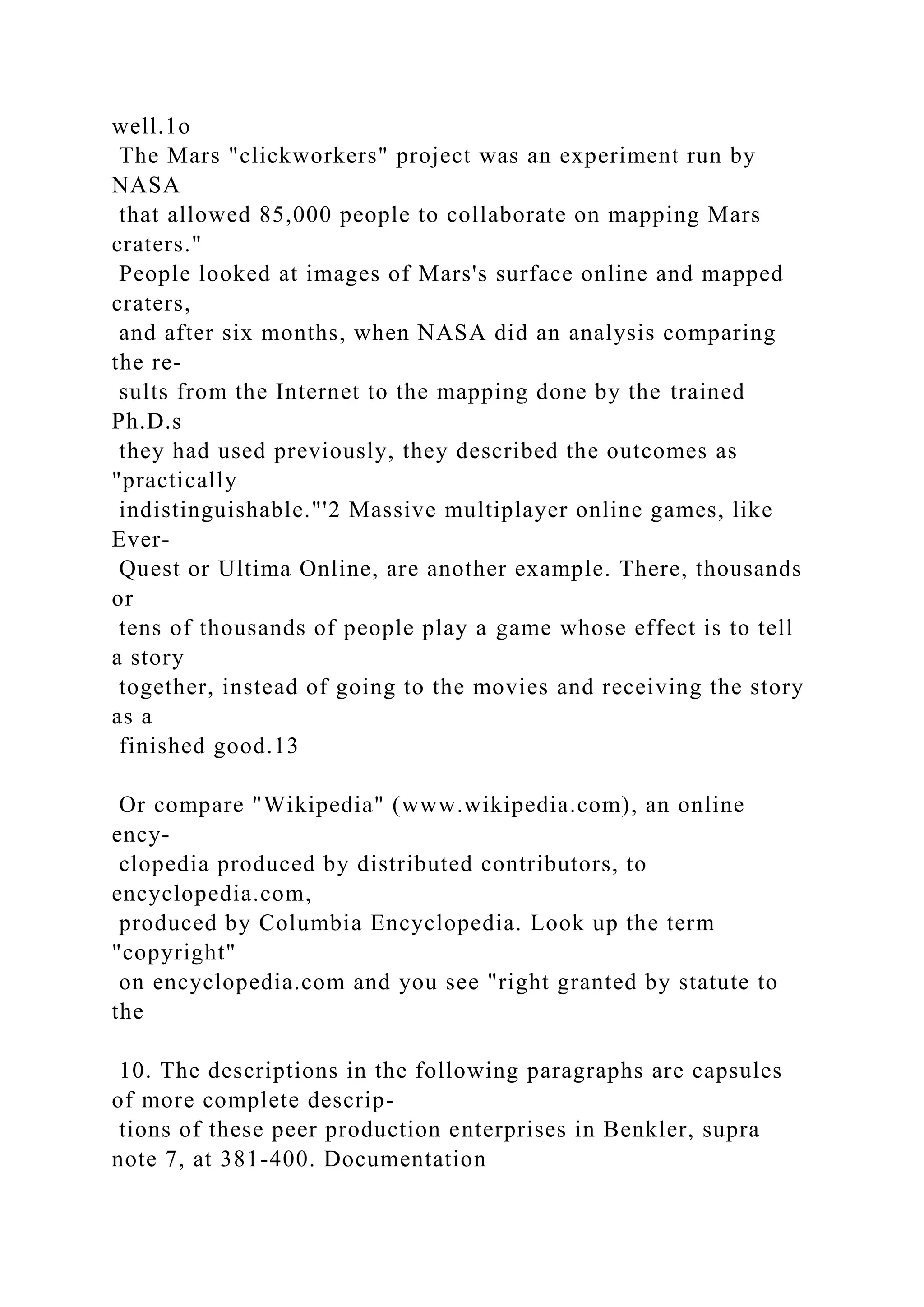 well.1o
The Mars "clickworkers" project was an experiment run by
NASA
that allowed 85,000 people to collaborate on mapping Mars
craters."
People looked at images of Mars's surface online and mapped
craters,
and after six months, when NASA did an analysis comparing
the re-
sults from the Internet to the mapping done by the trained
Ph.D.s
they had used previously, they described the outcomes as
"practically
indistinguishable."'2 Massive multiplayer online games, like
Ever-
Quest or Ultima Online, are another example. There, thousands
or
tens of thousands of people play a game whose effect is to tell
a story
together, instead of going to the movies and receiving the story
as a
finished good.13
Or compare "Wikipedia" (www.wikipedia.com), an online
ency-
clopedia produced by distributed contributors, to
encyclopedia.com,
produced by Columbia Encyclopedia. Look up the term
"copyright"
on encyclopedia.com and you see "right granted by statute to
the
10. The descriptions in the following paragraphs are capsules
of more complete descrip-
tions of these peer production enterprises in Benkler, supra
note 7, at 381-400. Documentation
 