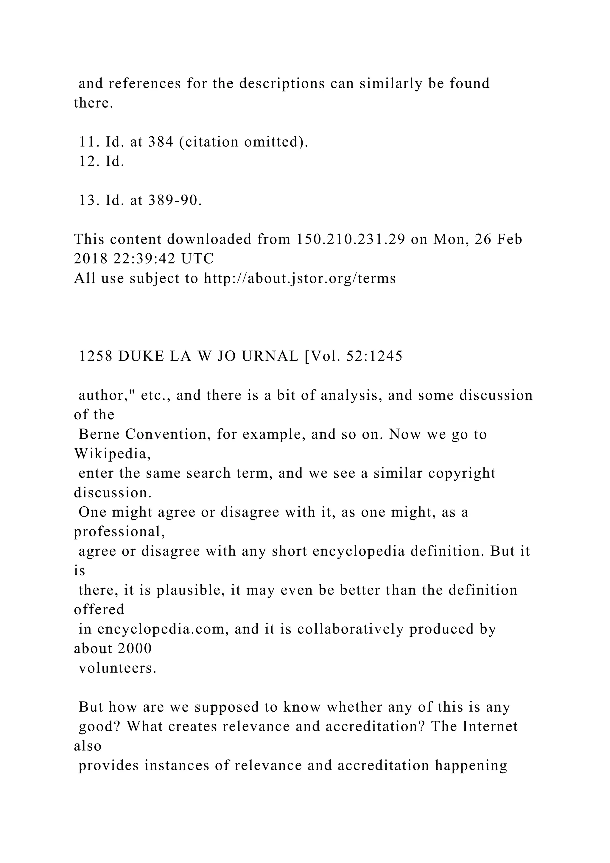and references for the descriptions can similarly be found
there.
11. Id. at 384 (citation omitted).
12. Id.
13. Id. at 389-90.
This content downloaded from 150.210.231.29 on Mon, 26 Feb
2018 22:39:42 UTC
All use subject to http://about.jstor.org/terms
1258 DUKE LA W JO URNAL [Vol. 52:1245
author," etc., and there is a bit of analysis, and some discussion
of the
Berne Convention, for example, and so on. Now we go to
Wikipedia,
enter the same search term, and we see a similar copyright
discussion.
One might agree or disagree with it, as one might, as a
professional,
agree or disagree with any short encyclopedia definition. But it
is
there, it is plausible, it may even be better than the definition
offered
in encyclopedia.com, and it is collaboratively produced by
about 2000
volunteers.
But how are we supposed to know whether any of this is any
good? What creates relevance and accreditation? The Internet
also
provides instances of relevance and accreditation happening
 