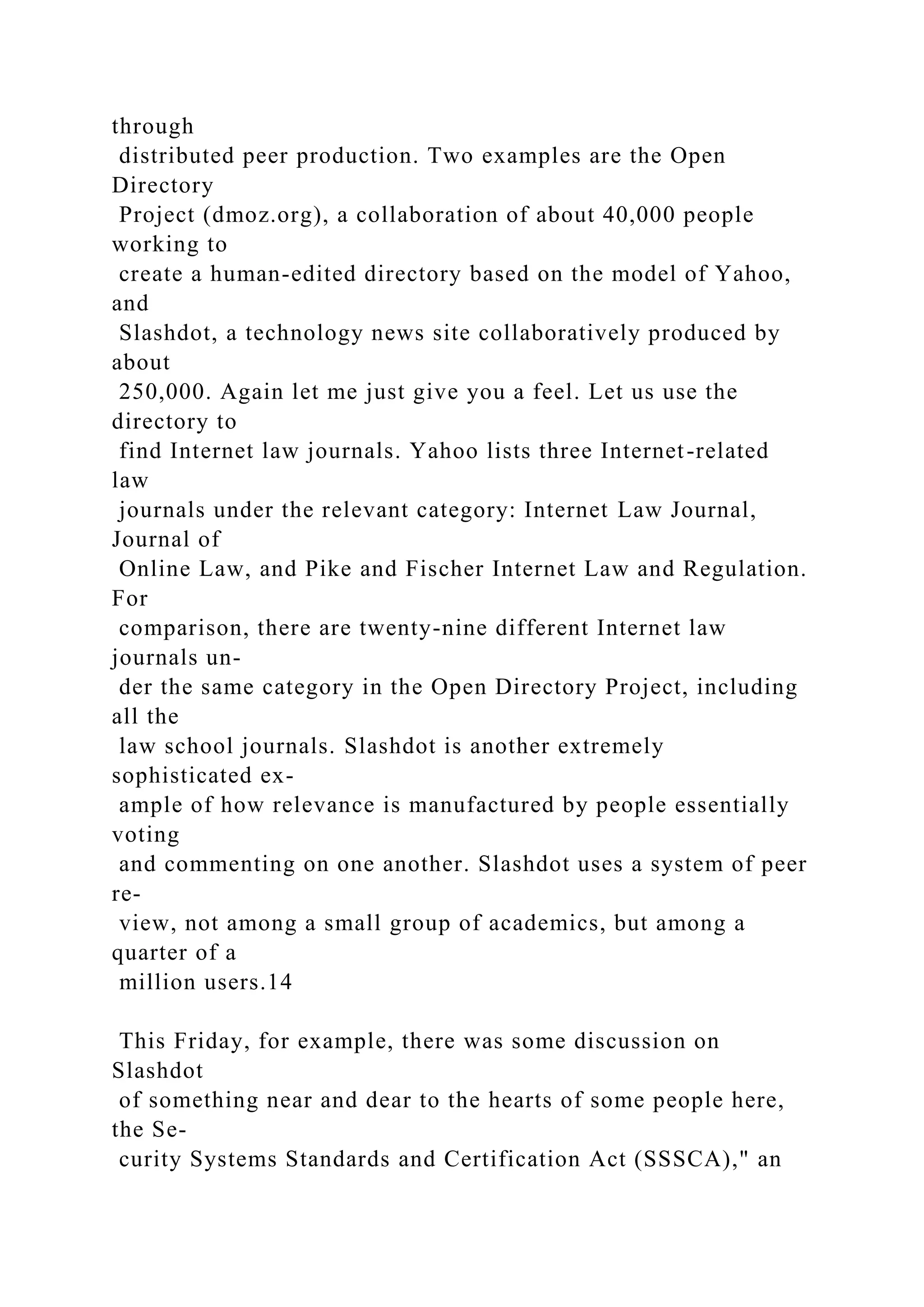 through
distributed peer production. Two examples are the Open
Directory
Project (dmoz.org), a collaboration of about 40,000 people
working to
create a human-edited directory based on the model of Yahoo,
and
Slashdot, a technology news site collaboratively produced by
about
250,000. Again let me just give you a feel. Let us use the
directory to
find Internet law journals. Yahoo lists three Internet-related
law
journals under the relevant category: Internet Law Journal,
Journal of
Online Law, and Pike and Fischer Internet Law and Regulation.
For
comparison, there are twenty-nine different Internet law
journals un-
der the same category in the Open Directory Project, including
all the
law school journals. Slashdot is another extremely
sophisticated ex-
ample of how relevance is manufactured by people essentially
voting
and commenting on one another. Slashdot uses a system of peer
re-
view, not among a small group of academics, but among a
quarter of a
million users.14
This Friday, for example, there was some discussion on
Slashdot
of something near and dear to the hearts of some people here,
the Se-
curity Systems Standards and Certification Act (SSSCA)," an
 