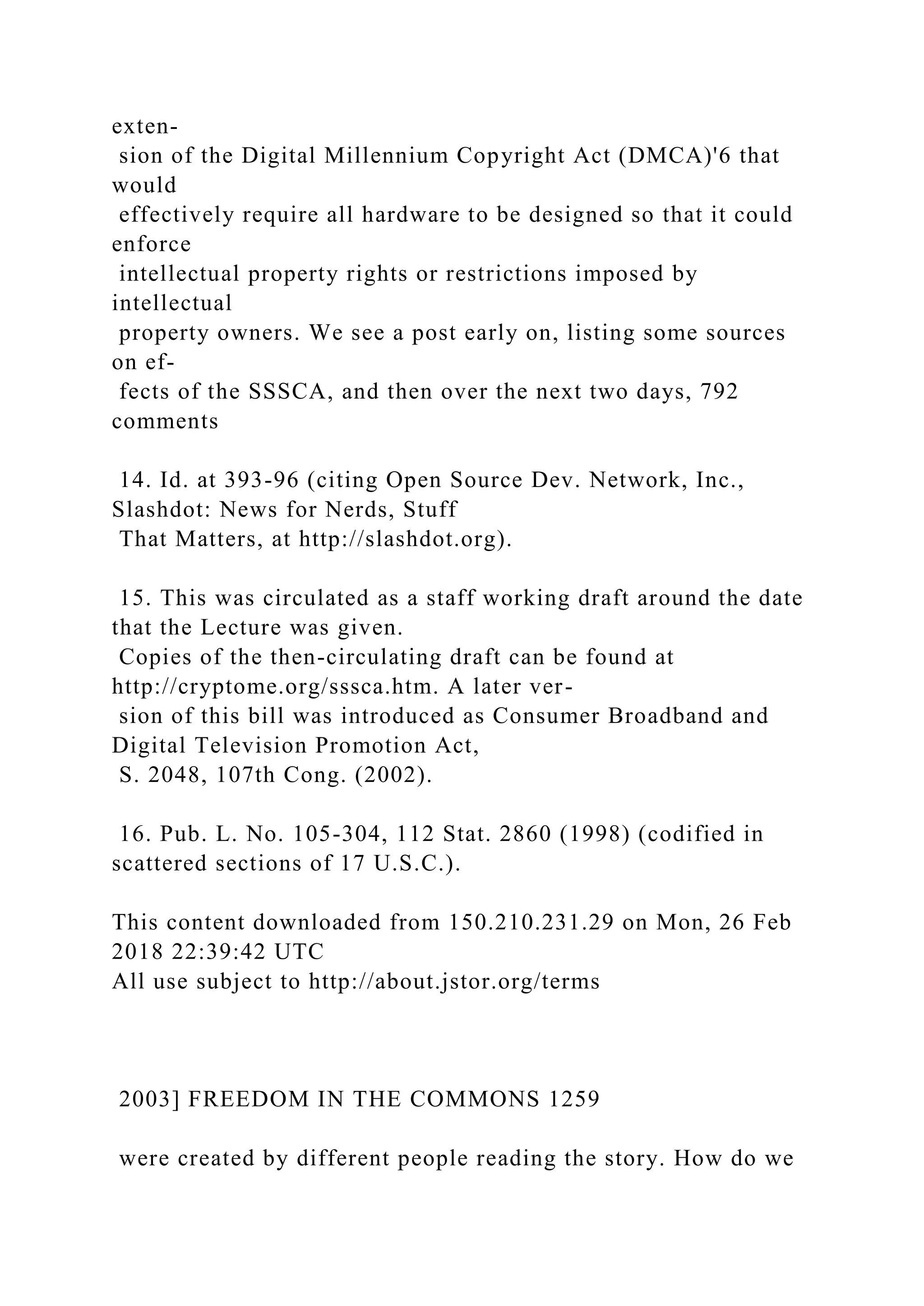 exten-
sion of the Digital Millennium Copyright Act (DMCA)'6 that
would
effectively require all hardware to be designed so that it could
enforce
intellectual property rights or restrictions imposed by
intellectual
property owners. We see a post early on, listing some sources
on ef-
fects of the SSSCA, and then over the next two days, 792
comments
14. Id. at 393-96 (citing Open Source Dev. Network, Inc.,
Slashdot: News for Nerds, Stuff
That Matters, at http://slashdot.org).
15. This was circulated as a staff working draft around the date
that the Lecture was given.
Copies of the then-circulating draft can be found at
http://cryptome.org/sssca.htm. A later ver-
sion of this bill was introduced as Consumer Broadband and
Digital Television Promotion Act,
S. 2048, 107th Cong. (2002).
16. Pub. L. No. 105-304, 112 Stat. 2860 (1998) (codified in
scattered sections of 17 U.S.C.).
This content downloaded from 150.210.231.29 on Mon, 26 Feb
2018 22:39:42 UTC
All use subject to http://about.jstor.org/terms
2003] FREEDOM IN THE COMMONS 1259
were created by different people reading the story. How do we
 