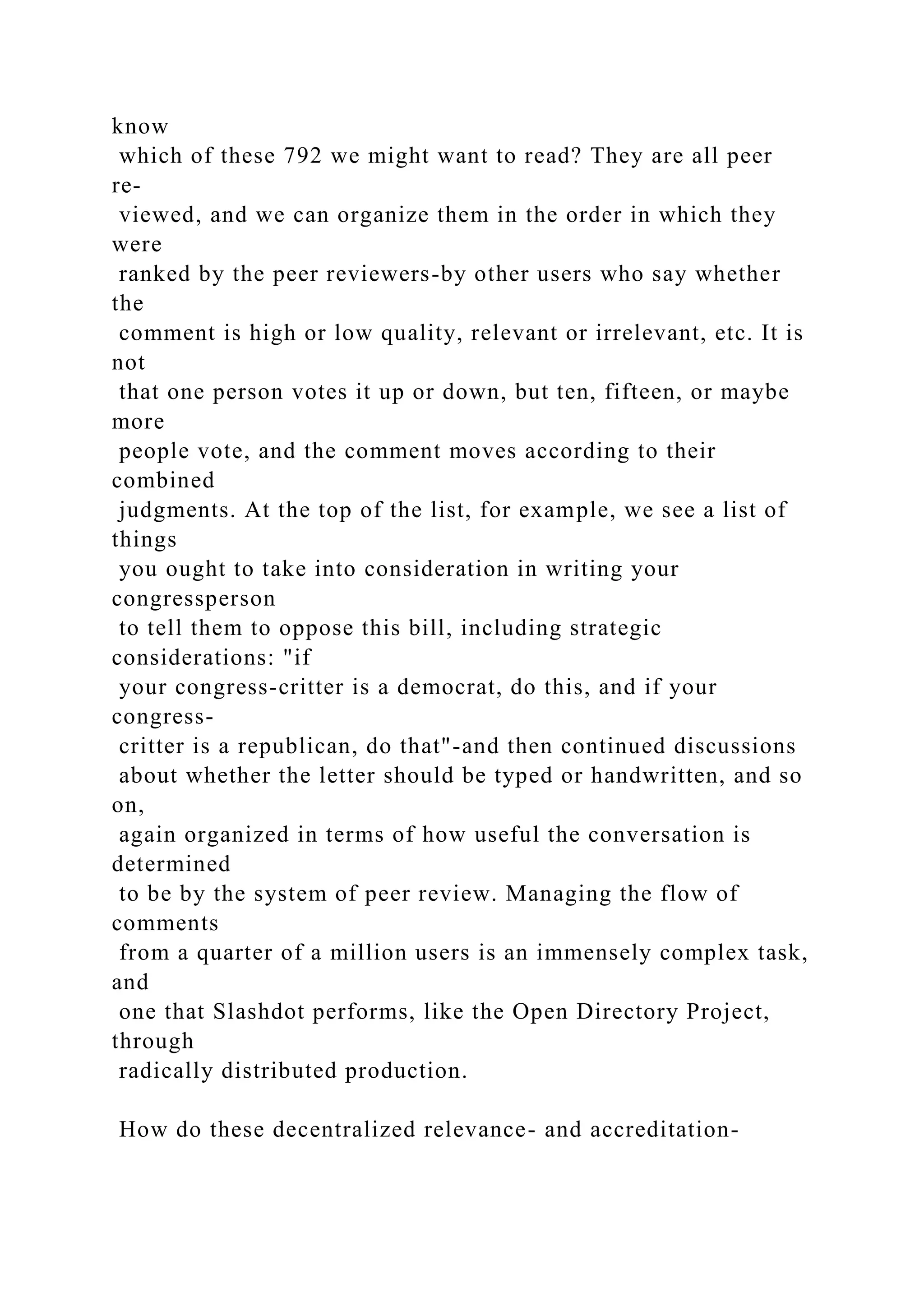 know
which of these 792 we might want to read? They are all peer
re-
viewed, and we can organize them in the order in which they
were
ranked by the peer reviewers-by other users who say whether
the
comment is high or low quality, relevant or irrelevant, etc. It is
not
that one person votes it up or down, but ten, fifteen, or maybe
more
people vote, and the comment moves according to their
combined
judgments. At the top of the list, for example, we see a list of
things
you ought to take into consideration in writing your
congressperson
to tell them to oppose this bill, including strategic
considerations: "if
your congress-critter is a democrat, do this, and if your
congress-
critter is a republican, do that"-and then continued discussions
about whether the letter should be typed or handwritten, and so
on,
again organized in terms of how useful the conversation is
determined
to be by the system of peer review. Managing the flow of
comments
from a quarter of a million users is an immensely complex task,
and
one that Slashdot performs, like the Open Directory Project,
through
radically distributed production.
How do these decentralized relevance- and accreditation-
 