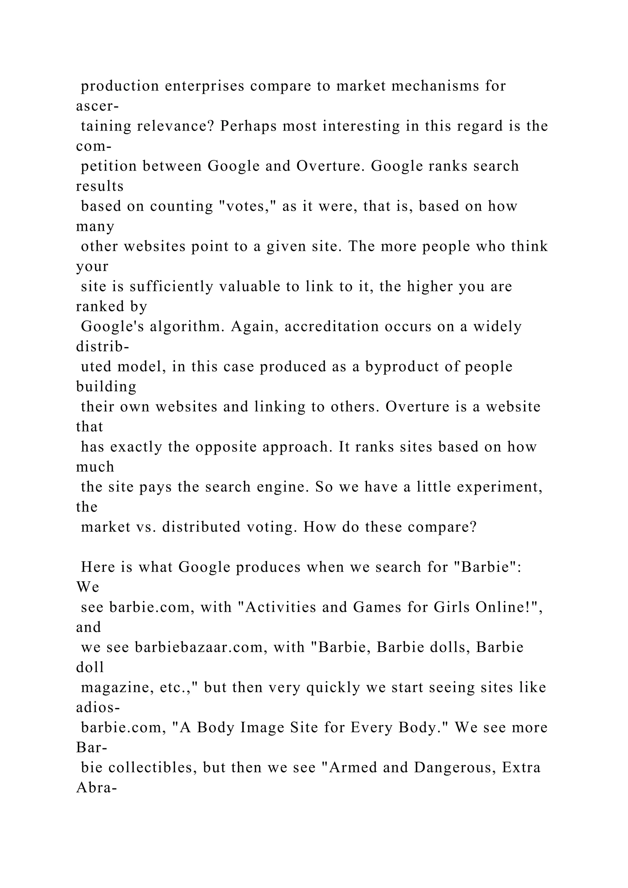 production enterprises compare to market mechanisms for
ascer-
taining relevance? Perhaps most interesting in this regard is the
com-
petition between Google and Overture. Google ranks search
results
based on counting "votes," as it were, that is, based on how
many
other websites point to a given site. The more people who think
your
site is sufficiently valuable to link to it, the higher you are
ranked by
Google's algorithm. Again, accreditation occurs on a widely
distrib-
uted model, in this case produced as a byproduct of people
building
their own websites and linking to others. Overture is a website
that
has exactly the opposite approach. It ranks sites based on how
much
the site pays the search engine. So we have a little experiment,
the
market vs. distributed voting. How do these compare?
Here is what Google produces when we search for "Barbie":
We
see barbie.com, with "Activities and Games for Girls Online!",
and
we see barbiebazaar.com, with "Barbie, Barbie dolls, Barbie
doll
magazine, etc.," but then very quickly we start seeing sites like
adios-
barbie.com, "A Body Image Site for Every Body." We see more
Bar-
bie collectibles, but then we see "Armed and Dangerous, Extra
Abra-
 