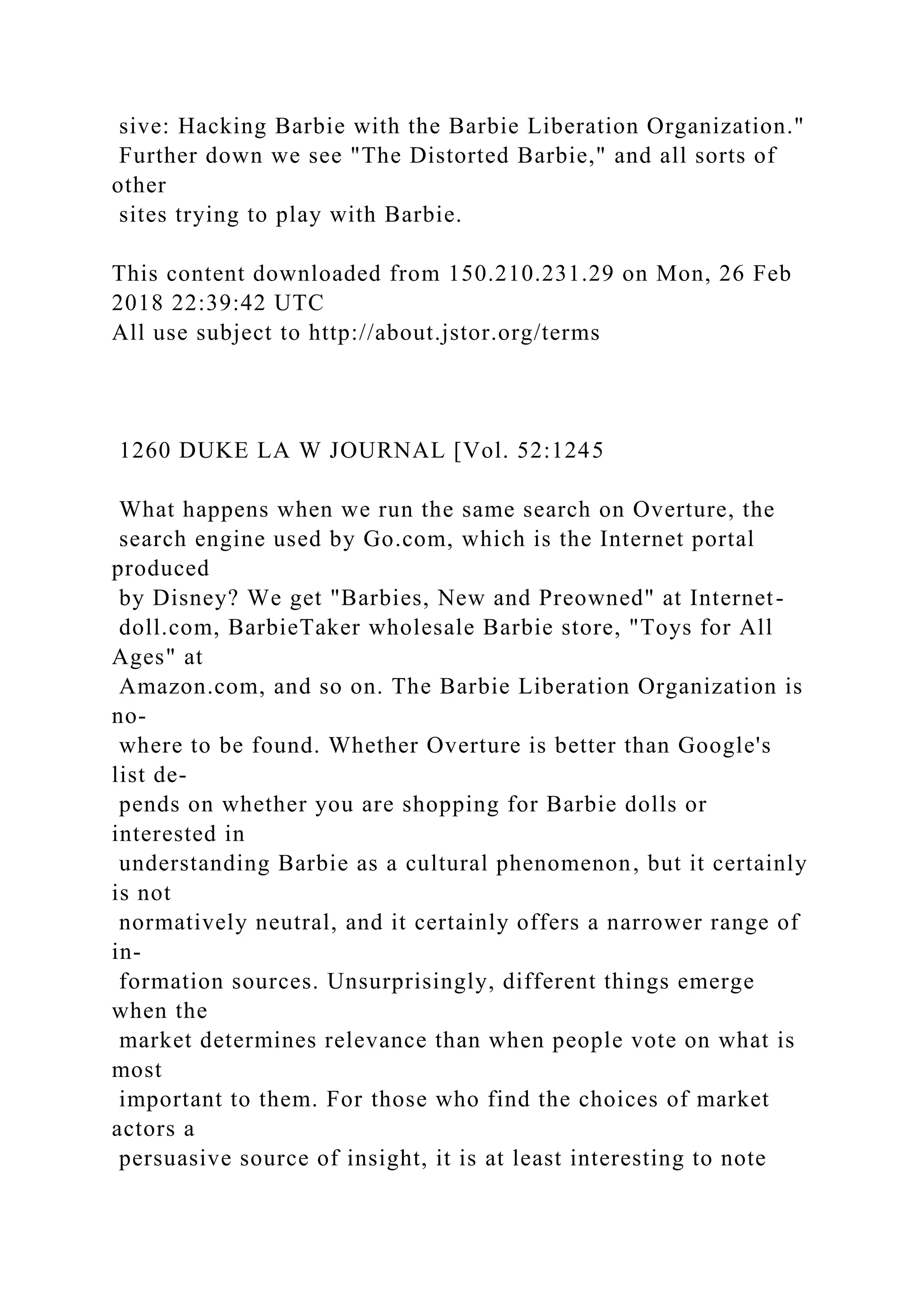 sive: Hacking Barbie with the Barbie Liberation Organization."
Further down we see "The Distorted Barbie," and all sorts of
other
sites trying to play with Barbie.
This content downloaded from 150.210.231.29 on Mon, 26 Feb
2018 22:39:42 UTC
All use subject to http://about.jstor.org/terms
1260 DUKE LA W JOURNAL [Vol. 52:1245
What happens when we run the same search on Overture, the
search engine used by Go.com, which is the Internet portal
produced
by Disney? We get "Barbies, New and Preowned" at Internet-
doll.com, BarbieTaker wholesale Barbie store, "Toys for All
Ages" at
Amazon.com, and so on. The Barbie Liberation Organization is
no-
where to be found. Whether Overture is better than Google's
list de-
pends on whether you are shopping for Barbie dolls or
interested in
understanding Barbie as a cultural phenomenon, but it certainly
is not
normatively neutral, and it certainly offers a narrower range of
in-
formation sources. Unsurprisingly, different things emerge
when the
market determines relevance than when people vote on what is
most
important to them. For those who find the choices of market
actors a
persuasive source of insight, it is at least interesting to note
 