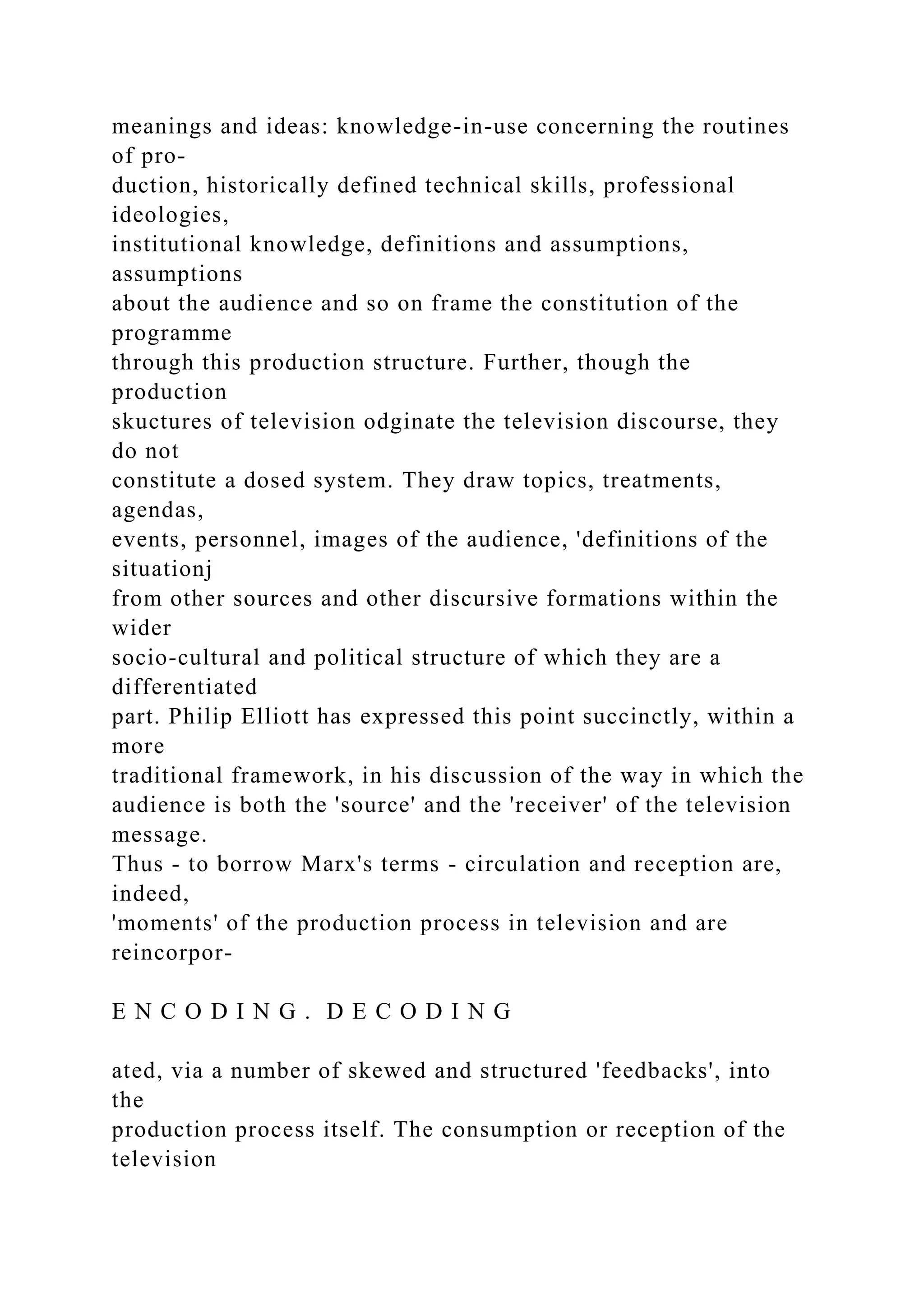 meanings and ideas: knowledge-in-use concerning the routines
of pro-
duction, historically defined technical skills, professional
ideologies,
institutional knowledge, definitions and assumptions,
assumptions
about the audience and so on frame the constitution of the
programme
through this production structure. Further, though the
production
skuctures of television odginate the television discourse, they
do not
constitute a dosed system. They draw topics, treatments,
agendas,
events, personnel, images of the audience, 'definitions of the
situationj
from other sources and other discursive formations within the
wider
socio-cultural and political structure of which they are a
differentiated
part. Philip Elliott has expressed this point succinctly, within a
more
traditional framework, in his discussion of the way in which the
audience is both the 'source' and the 'receiver' of the television
message.
Thus - to borrow Marx's terms - circulation and reception are,
indeed,
'moments' of the production process in television and are
reincorpor-
E N C O D I N G . D E C O D I N G
ated, via a number of skewed and structured 'feedbacks', into
the
production process itself. The consumption or reception of the
television
 