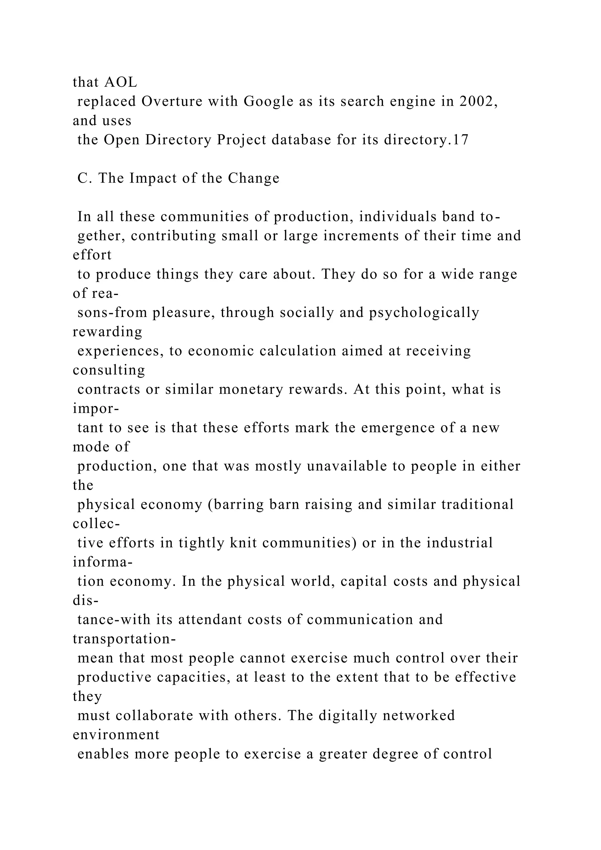 that AOL
replaced Overture with Google as its search engine in 2002,
and uses
the Open Directory Project database for its directory.17
C. The Impact of the Change
In all these communities of production, individuals band to-
gether, contributing small or large increments of their time and
effort
to produce things they care about. They do so for a wide range
of rea-
sons-from pleasure, through socially and psychologically
rewarding
experiences, to economic calculation aimed at receiving
consulting
contracts or similar monetary rewards. At this point, what is
impor-
tant to see is that these efforts mark the emergence of a new
mode of
production, one that was mostly unavailable to people in either
the
physical economy (barring barn raising and similar traditional
collec-
tive efforts in tightly knit communities) or in the industrial
informa-
tion economy. In the physical world, capital costs and physical
dis-
tance-with its attendant costs of communication and
transportation-
mean that most people cannot exercise much control over their
productive capacities, at least to the extent that to be effective
they
must collaborate with others. The digitally networked
environment
enables more people to exercise a greater degree of control
 