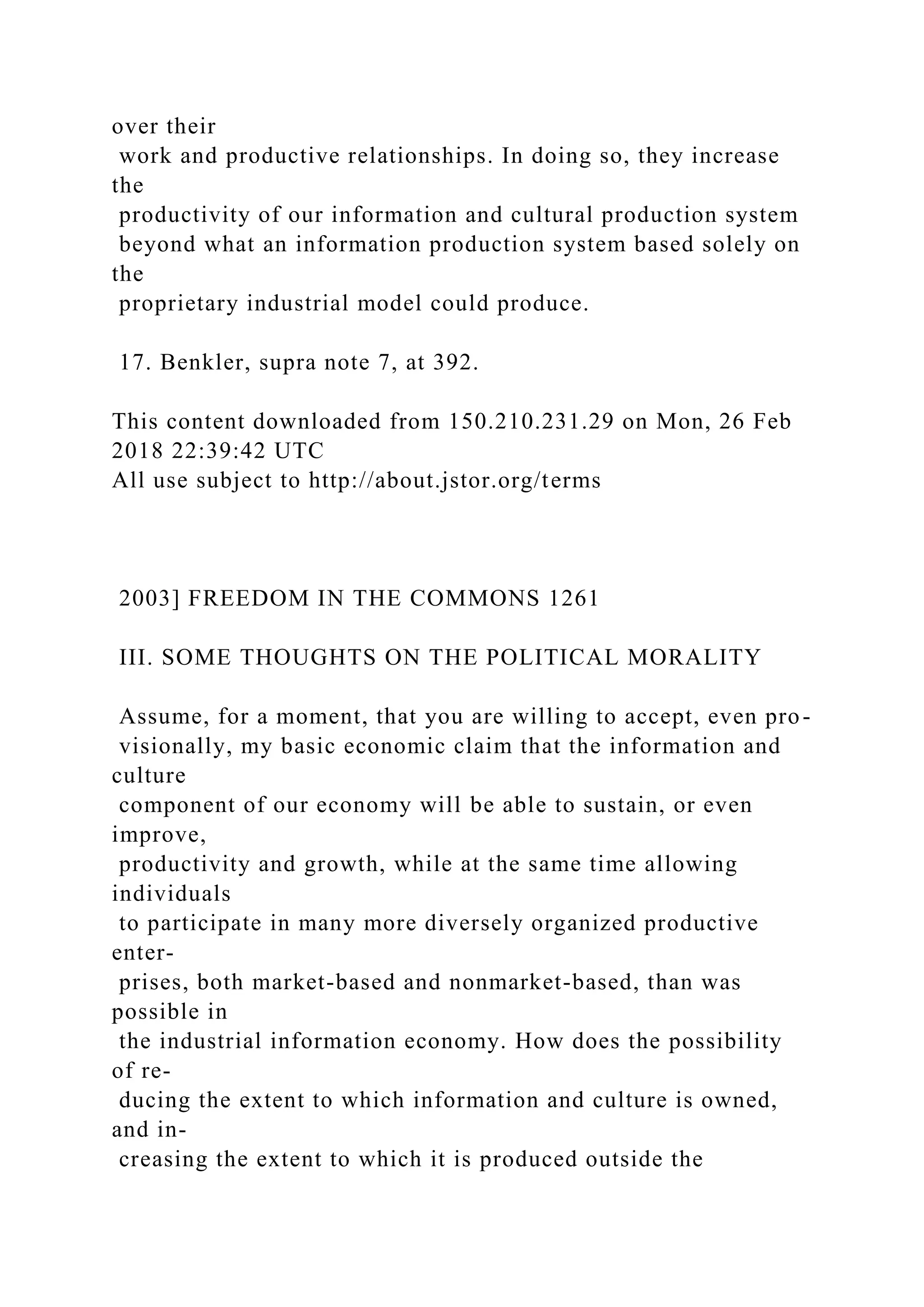 over their
work and productive relationships. In doing so, they increase
the
productivity of our information and cultural production system
beyond what an information production system based solely on
the
proprietary industrial model could produce.
17. Benkler, supra note 7, at 392.
This content downloaded from 150.210.231.29 on Mon, 26 Feb
2018 22:39:42 UTC
All use subject to http://about.jstor.org/terms
2003] FREEDOM IN THE COMMONS 1261
III. SOME THOUGHTS ON THE POLITICAL MORALITY
Assume, for a moment, that you are willing to accept, even pro-
visionally, my basic economic claim that the information and
culture
component of our economy will be able to sustain, or even
improve,
productivity and growth, while at the same time allowing
individuals
to participate in many more diversely organized productive
enter-
prises, both market-based and nonmarket-based, than was
possible in
the industrial information economy. How does the possibility
of re-
ducing the extent to which information and culture is owned,
and in-
creasing the extent to which it is produced outside the
 