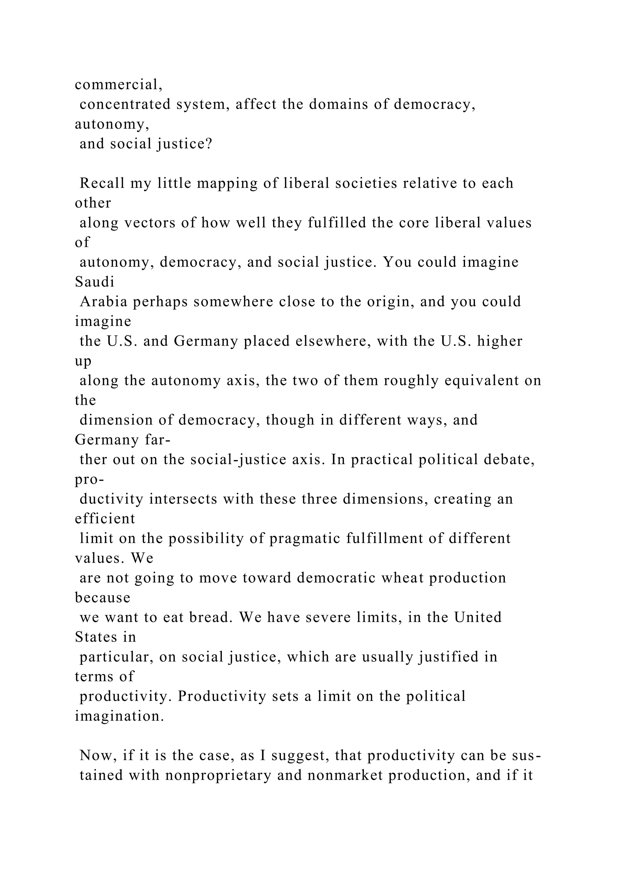 commercial,
concentrated system, affect the domains of democracy,
autonomy,
and social justice?
Recall my little mapping of liberal societies relative to each
other
along vectors of how well they fulfilled the core liberal values
of
autonomy, democracy, and social justice. You could imagine
Saudi
Arabia perhaps somewhere close to the origin, and you could
imagine
the U.S. and Germany placed elsewhere, with the U.S. higher
up
along the autonomy axis, the two of them roughly equivalent on
the
dimension of democracy, though in different ways, and
Germany far-
ther out on the social-justice axis. In practical political debate,
pro-
ductivity intersects with these three dimensions, creating an
efficient
limit on the possibility of pragmatic fulfillment of different
values. We
are not going to move toward democratic wheat production
because
we want to eat bread. We have severe limits, in the United
States in
particular, on social justice, which are usually justified in
terms of
productivity. Productivity sets a limit on the political
imagination.
Now, if it is the case, as I suggest, that productivity can be sus-
tained with nonproprietary and nonmarket production, and if it
 