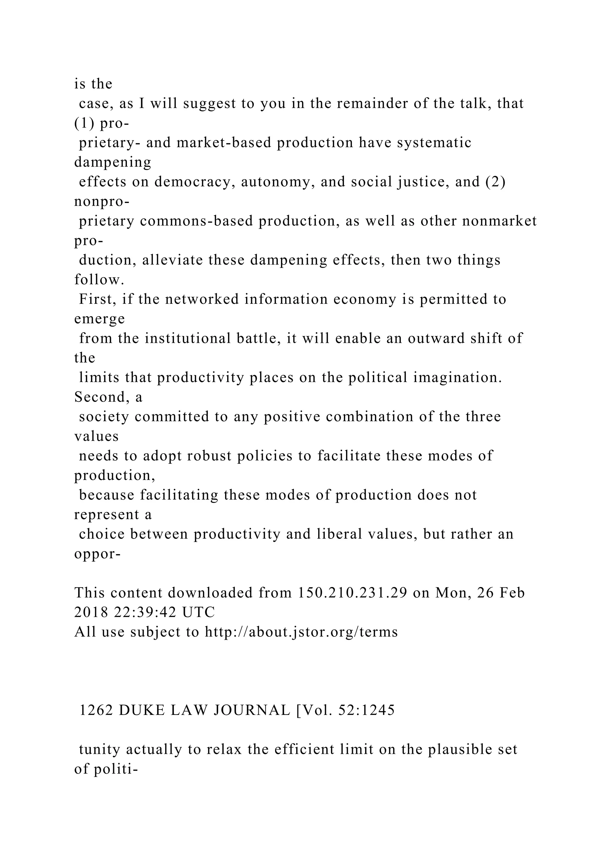 is the
case, as I will suggest to you in the remainder of the talk, that
(1) pro-
prietary- and market-based production have systematic
dampening
effects on democracy, autonomy, and social justice, and (2)
nonpro-
prietary commons-based production, as well as other nonmarket
pro-
duction, alleviate these dampening effects, then two things
follow.
First, if the networked information economy is permitted to
emerge
from the institutional battle, it will enable an outward shift of
the
limits that productivity places on the political imagination.
Second, a
society committed to any positive combination of the three
values
needs to adopt robust policies to facilitate these modes of
production,
because facilitating these modes of production does not
represent a
choice between productivity and liberal values, but rather an
oppor-
This content downloaded from 150.210.231.29 on Mon, 26 Feb
2018 22:39:42 UTC
All use subject to http://about.jstor.org/terms
1262 DUKE LAW JOURNAL [Vol. 52:1245
tunity actually to relax the efficient limit on the plausible set
of politi-
 