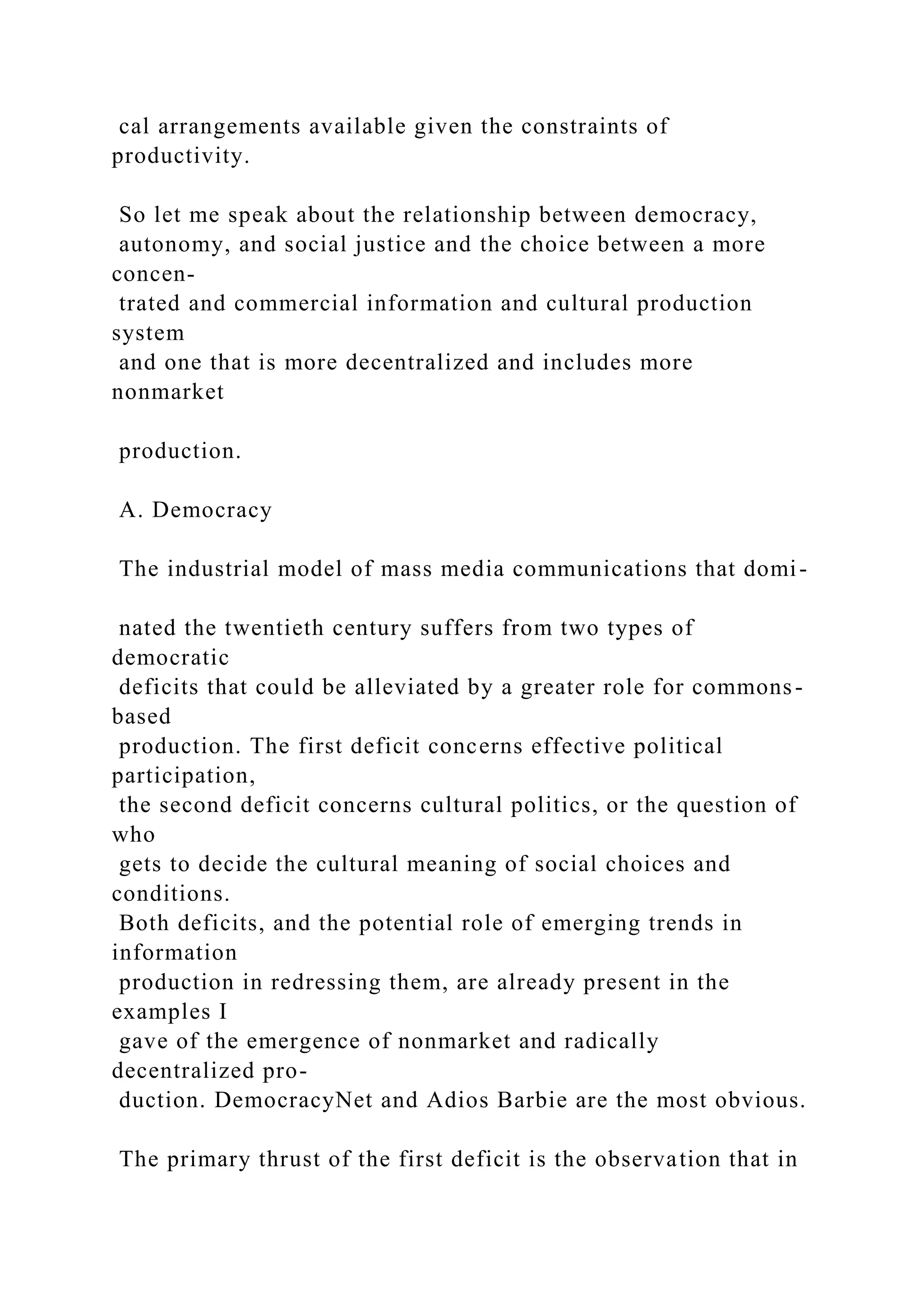 cal arrangements available given the constraints of
productivity.
So let me speak about the relationship between democracy,
autonomy, and social justice and the choice between a more
concen-
trated and commercial information and cultural production
system
and one that is more decentralized and includes more
nonmarket
production.
A. Democracy
The industrial model of mass media communications that domi-
nated the twentieth century suffers from two types of
democratic
deficits that could be alleviated by a greater role for commons-
based
production. The first deficit concerns effective political
participation,
the second deficit concerns cultural politics, or the question of
who
gets to decide the cultural meaning of social choices and
conditions.
Both deficits, and the potential role of emerging trends in
information
production in redressing them, are already present in the
examples I
gave of the emergence of nonmarket and radically
decentralized pro-
duction. DemocracyNet and Adios Barbie are the most obvious.
The primary thrust of the first deficit is the observation that in
 