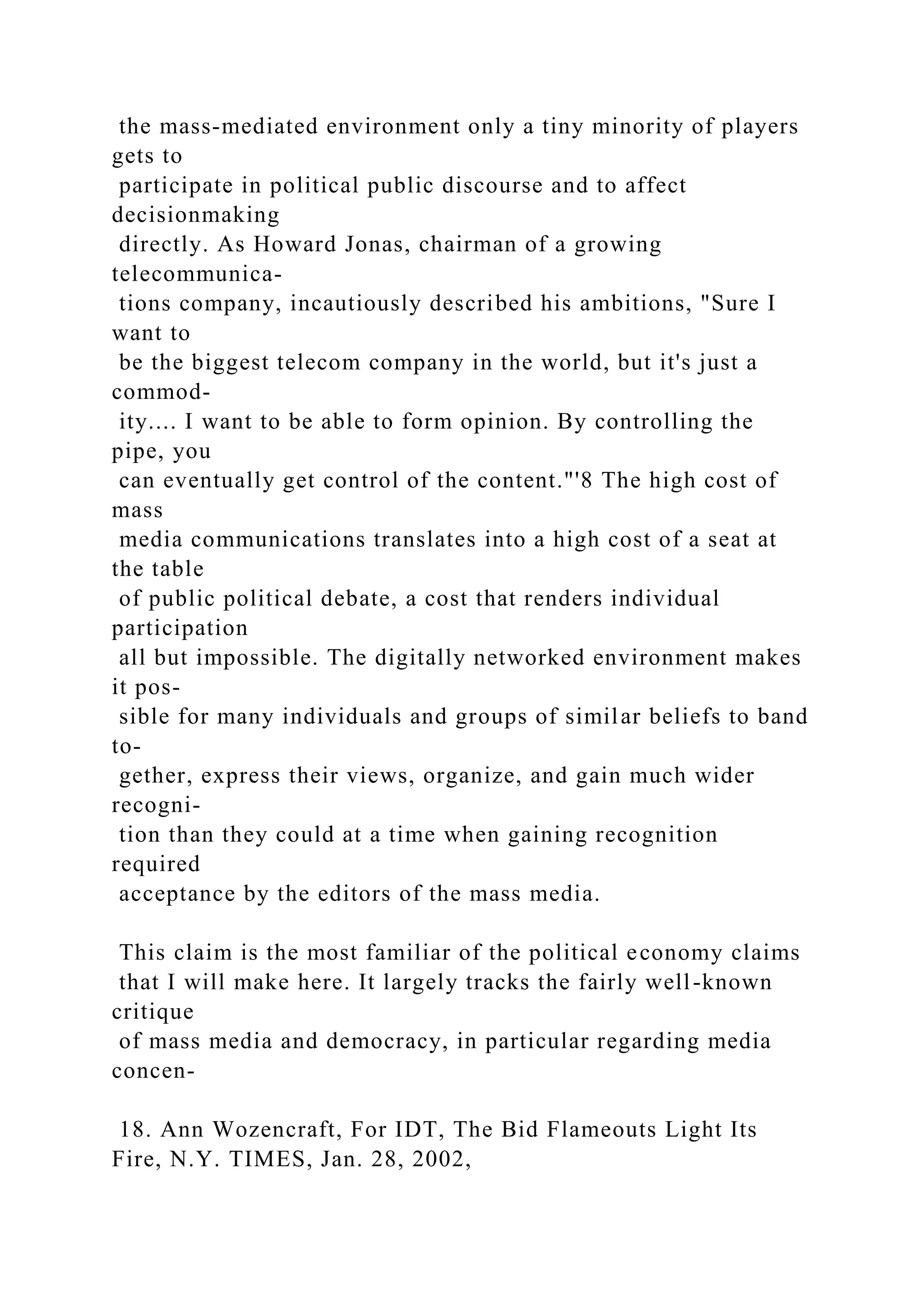 the mass-mediated environment only a tiny minority of players
gets to
participate in political public discourse and to affect
decisionmaking
directly. As Howard Jonas, chairman of a growing
telecommunica-
tions company, incautiously described his ambitions, "Sure I
want to
be the biggest telecom company in the world, but it's just a
commod-
ity.... I want to be able to form opinion. By controlling the
pipe, you
can eventually get control of the content."'8 The high cost of
mass
media communications translates into a high cost of a seat at
the table
of public political debate, a cost that renders individual
participation
all but impossible. The digitally networked environment makes
it pos-
sible for many individuals and groups of similar beliefs to band
to-
gether, express their views, organize, and gain much wider
recogni-
tion than they could at a time when gaining recognition
required
acceptance by the editors of the mass media.
This claim is the most familiar of the political economy claims
that I will make here. It largely tracks the fairly well-known
critique
of mass media and democracy, in particular regarding media
concen-
18. Ann Wozencraft, For IDT, The Bid Flameouts Light Its
Fire, N.Y. TIMES, Jan. 28, 2002,
 