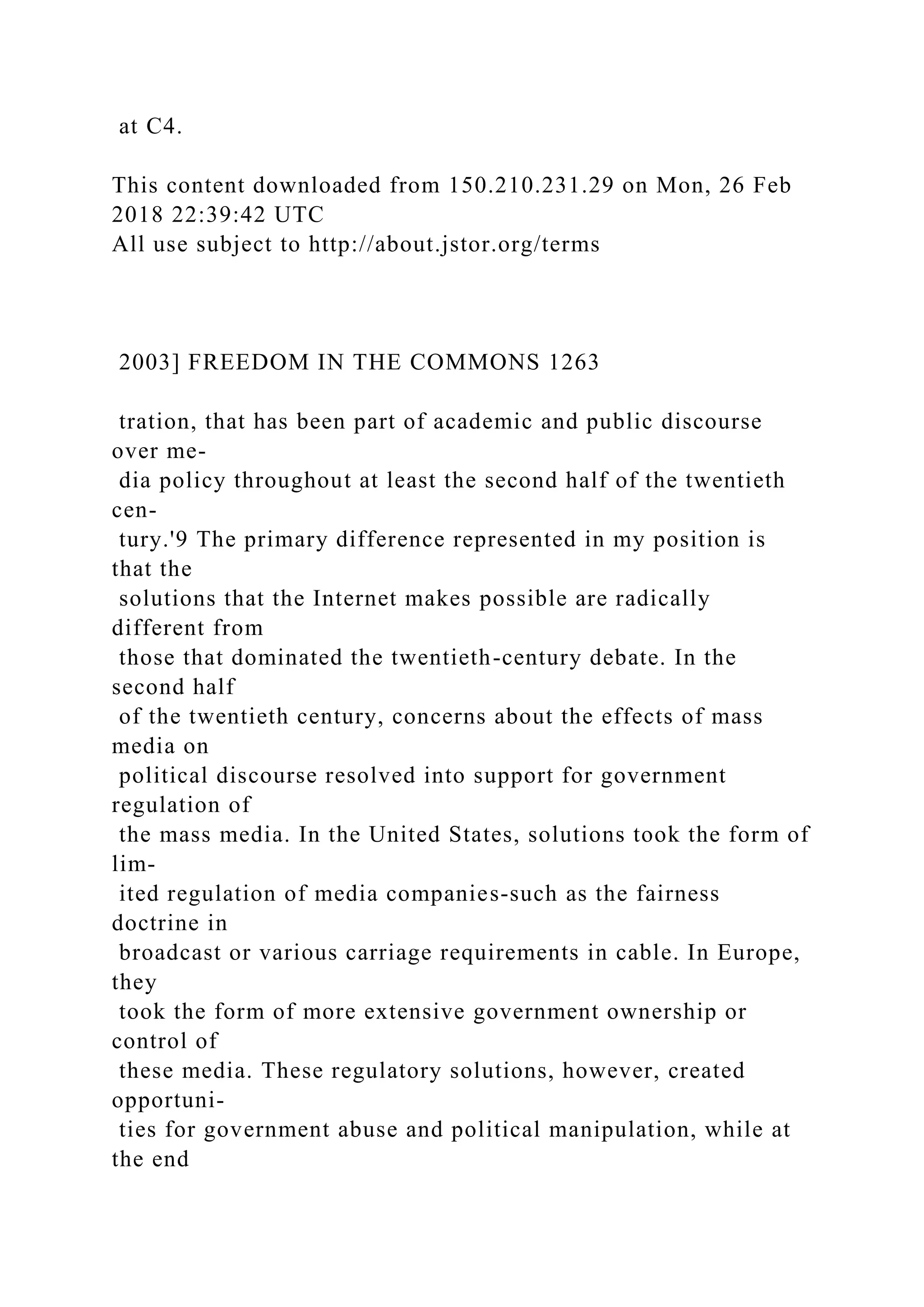 at C4.
This content downloaded from 150.210.231.29 on Mon, 26 Feb
2018 22:39:42 UTC
All use subject to http://about.jstor.org/terms
2003] FREEDOM IN THE COMMONS 1263
tration, that has been part of academic and public discourse
over me-
dia policy throughout at least the second half of the twentieth
cen-
tury.'9 The primary difference represented in my position is
that the
solutions that the Internet makes possible are radically
different from
those that dominated the twentieth-century debate. In the
second half
of the twentieth century, concerns about the effects of mass
media on
political discourse resolved into support for government
regulation of
the mass media. In the United States, solutions took the form of
lim-
ited regulation of media companies-such as the fairness
doctrine in
broadcast or various carriage requirements in cable. In Europe,
they
took the form of more extensive government ownership or
control of
these media. These regulatory solutions, however, created
opportuni-
ties for government abuse and political manipulation, while at
the end
 
