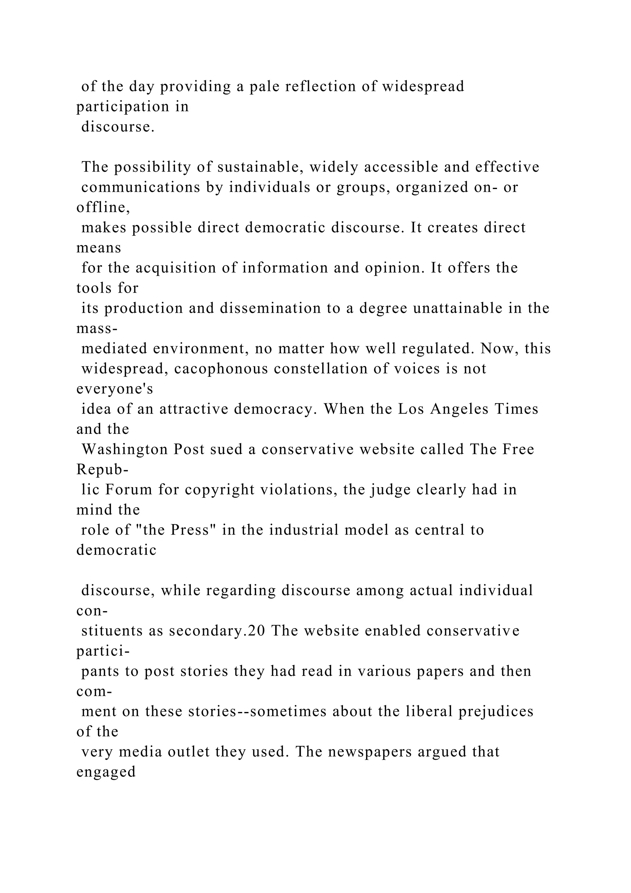 of the day providing a pale reflection of widespread
participation in
discourse.
The possibility of sustainable, widely accessible and effective
communications by individuals or groups, organized on- or
offline,
makes possible direct democratic discourse. It creates direct
means
for the acquisition of information and opinion. It offers the
tools for
its production and dissemination to a degree unattainable in the
mass-
mediated environment, no matter how well regulated. Now, this
widespread, cacophonous constellation of voices is not
everyone's
idea of an attractive democracy. When the Los Angeles Times
and the
Washington Post sued a conservative website called The Free
Repub-
lic Forum for copyright violations, the judge clearly had in
mind the
role of "the Press" in the industrial model as central to
democratic
discourse, while regarding discourse among actual individual
con-
stituents as secondary.20 The website enabled conservative
partici-
pants to post stories they had read in various papers and then
com-
ment on these stories--sometimes about the liberal prejudices
of the
very media outlet they used. The newspapers argued that
engaged
 