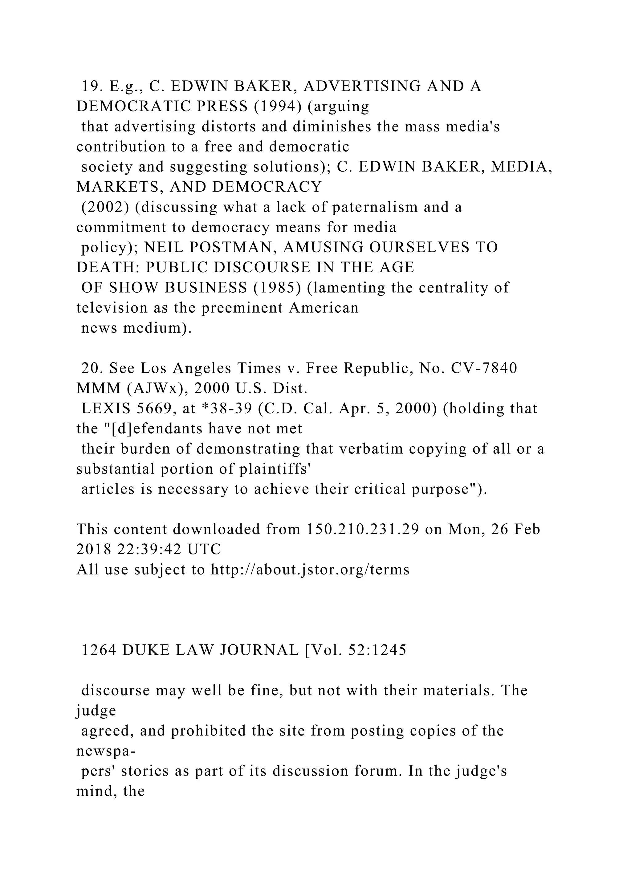 19. E.g., C. EDWIN BAKER, ADVERTISING AND A
DEMOCRATIC PRESS (1994) (arguing
that advertising distorts and diminishes the mass media's
contribution to a free and democratic
society and suggesting solutions); C. EDWIN BAKER, MEDIA,
MARKETS, AND DEMOCRACY
(2002) (discussing what a lack of paternalism and a
commitment to democracy means for media
policy); NEIL POSTMAN, AMUSING OURSELVES TO
DEATH: PUBLIC DISCOURSE IN THE AGE
OF SHOW BUSINESS (1985) (lamenting the centrality of
television as the preeminent American
news medium).
20. See Los Angeles Times v. Free Republic, No. CV-7840
MMM (AJWx), 2000 U.S. Dist.
LEXIS 5669, at *38-39 (C.D. Cal. Apr. 5, 2000) (holding that
the "[d]efendants have not met
their burden of demonstrating that verbatim copying of all or a
substantial portion of plaintiffs'
articles is necessary to achieve their critical purpose").
This content downloaded from 150.210.231.29 on Mon, 26 Feb
2018 22:39:42 UTC
All use subject to http://about.jstor.org/terms
1264 DUKE LAW JOURNAL [Vol. 52:1245
discourse may well be fine, but not with their materials. The
judge
agreed, and prohibited the site from posting copies of the
newspa-
pers' stories as part of its discussion forum. In the judge's
mind, the
 