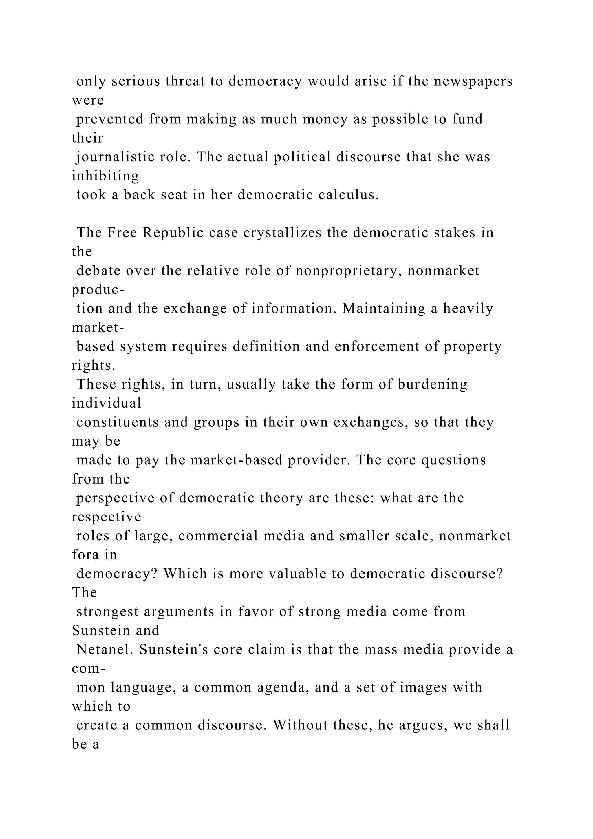 only serious threat to democracy would arise if the newspapers
were
prevented from making as much money as possible to fund
their
journalistic role. The actual political discourse that she was
inhibiting
took a back seat in her democratic calculus.
The Free Republic case crystallizes the democratic stakes in
the
debate over the relative role of nonproprietary, nonmarket
produc-
tion and the exchange of information. Maintaining a heavily
market-
based system requires definition and enforcement of property
rights.
These rights, in turn, usually take the form of burdening
individual
constituents and groups in their own exchanges, so that they
may be
made to pay the market-based provider. The core questions
from the
perspective of democratic theory are these: what are the
respective
roles of large, commercial media and smaller scale, nonmarket
fora in
democracy? Which is more valuable to democratic discourse?
The
strongest arguments in favor of strong media come from
Sunstein and
Netanel. Sunstein's core claim is that the mass media provide a
com-
mon language, a common agenda, and a set of images with
which to
create a common discourse. Without these, he argues, we shall
be a
 