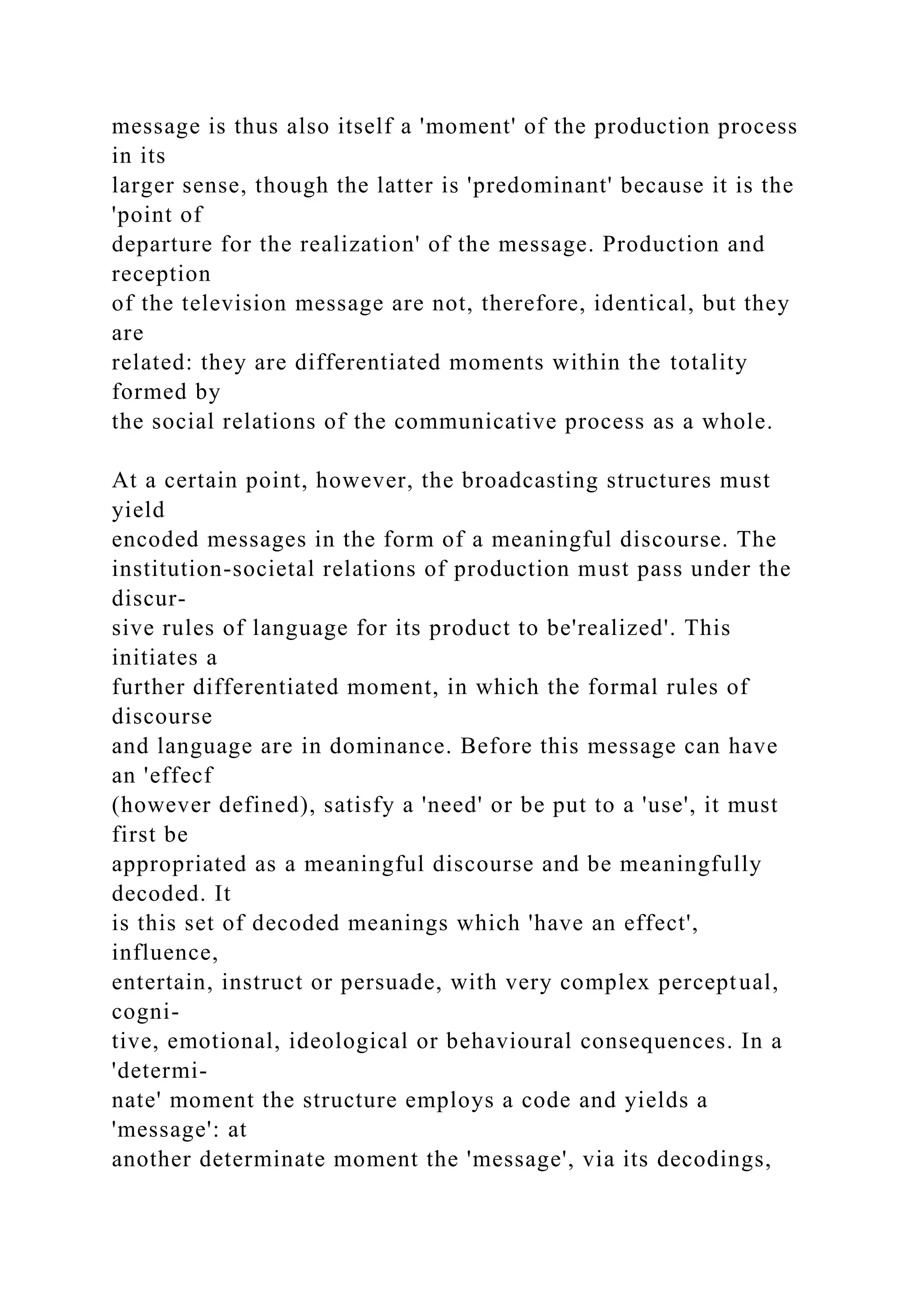 message is thus also itself a 'moment' of the production process
in its
larger sense, though the latter is 'predominant' because it is the
'point of
departure for the realization' of the message. Production and
reception
of the television message are not, therefore, identical, but they
are
related: they are differentiated moments within the totality
formed by
the social relations of the communicative process as a whole.
At a certain point, however, the broadcasting structures must
yield
encoded messages in the form of a meaningful discourse. The
institution-societal relations of production must pass under the
discur-
sive rules of language for its product to be'realized'. This
initiates a
further differentiated moment, in which the formal rules of
discourse
and language are in dominance. Before this message can have
an 'effecf
(however defined), satisfy a 'need' or be put to a 'use', it must
first be
appropriated as a meaningful discourse and be meaningfully
decoded. It
is this set of decoded meanings which 'have an effect',
influence,
entertain, instruct or persuade, with very complex perceptual,
cogni-
tive, emotional, ideological or behavioural consequences. In a
'determi-
nate' moment the structure employs a code and yields a
'message': at
another determinate moment the 'message', via its decodings,
 
