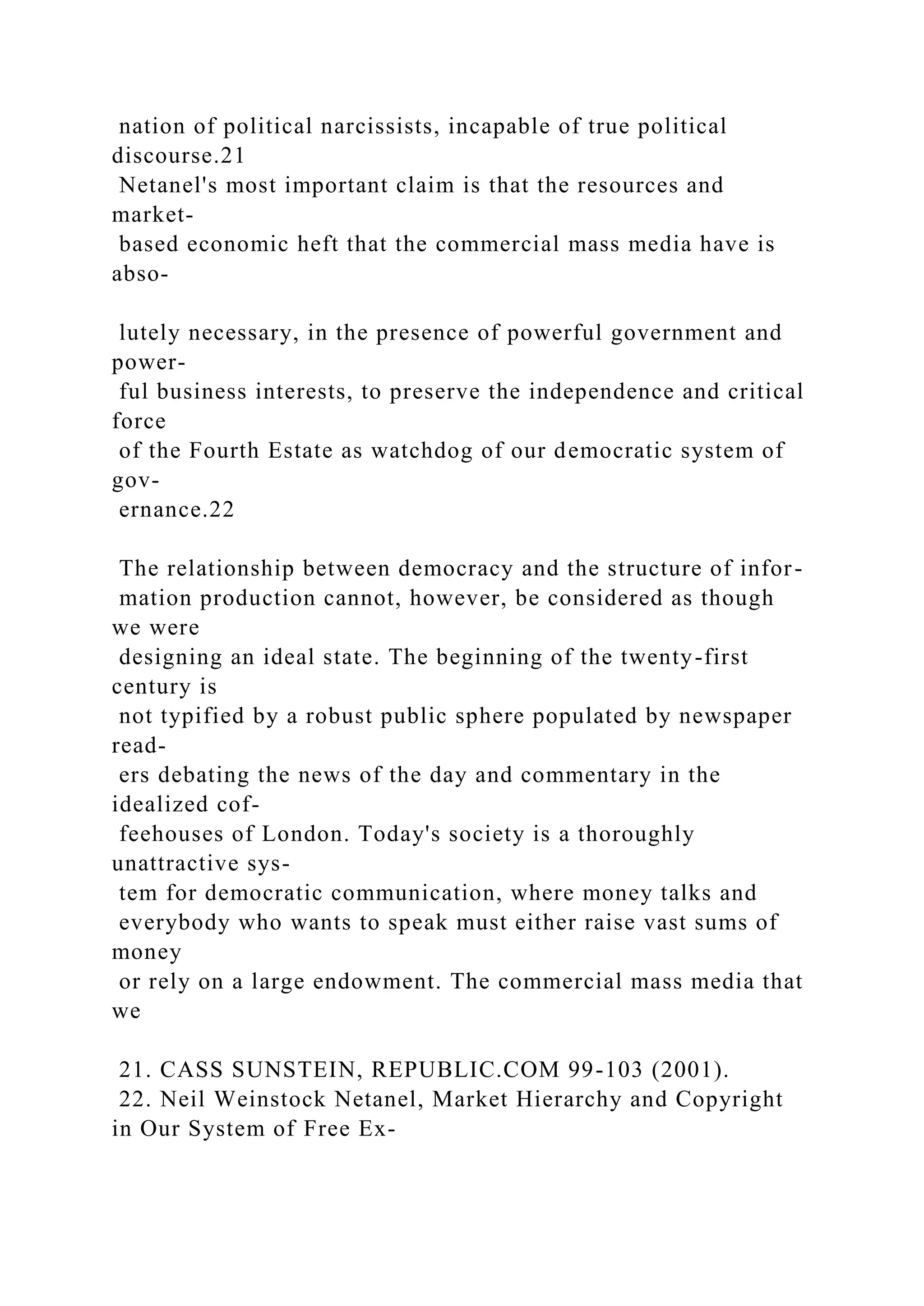 nation of political narcissists, incapable of true political
discourse.21
Netanel's most important claim is that the resources and
market-
based economic heft that the commercial mass media have is
abso-
lutely necessary, in the presence of powerful government and
power-
ful business interests, to preserve the independence and critical
force
of the Fourth Estate as watchdog of our democratic system of
gov-
ernance.22
The relationship between democracy and the structure of infor-
mation production cannot, however, be considered as though
we were
designing an ideal state. The beginning of the twenty-first
century is
not typified by a robust public sphere populated by newspaper
read-
ers debating the news of the day and commentary in the
idealized cof-
feehouses of London. Today's society is a thoroughly
unattractive sys-
tem for democratic communication, where money talks and
everybody who wants to speak must either raise vast sums of
money
or rely on a large endowment. The commercial mass media that
we
21. CASS SUNSTEIN, REPUBLIC.COM 99-103 (2001).
22. Neil Weinstock Netanel, Market Hierarchy and Copyright
in Our System of Free Ex-
 