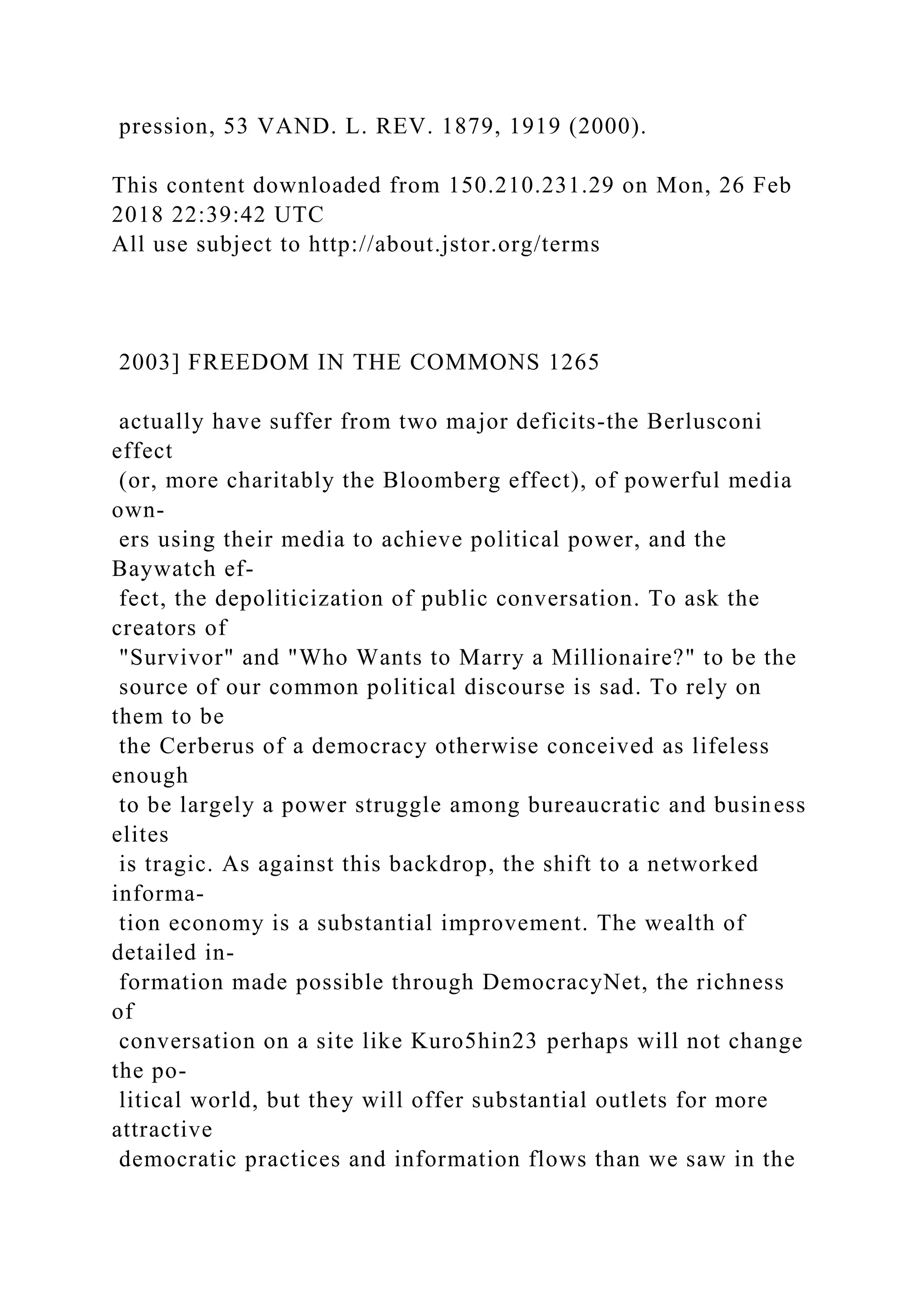 pression, 53 VAND. L. REV. 1879, 1919 (2000).
This content downloaded from 150.210.231.29 on Mon, 26 Feb
2018 22:39:42 UTC
All use subject to http://about.jstor.org/terms
2003] FREEDOM IN THE COMMONS 1265
actually have suffer from two major deficits-the Berlusconi
effect
(or, more charitably the Bloomberg effect), of powerful media
own-
ers using their media to achieve political power, and the
Baywatch ef-
fect, the depoliticization of public conversation. To ask the
creators of
"Survivor" and "Who Wants to Marry a Millionaire?" to be the
source of our common political discourse is sad. To rely on
them to be
the Cerberus of a democracy otherwise conceived as lifeless
enough
to be largely a power struggle among bureaucratic and business
elites
is tragic. As against this backdrop, the shift to a networked
informa-
tion economy is a substantial improvement. The wealth of
detailed in-
formation made possible through DemocracyNet, the richness
of
conversation on a site like Kuro5hin23 perhaps will not change
the po-
litical world, but they will offer substantial outlets for more
attractive
democratic practices and information flows than we saw in the
 