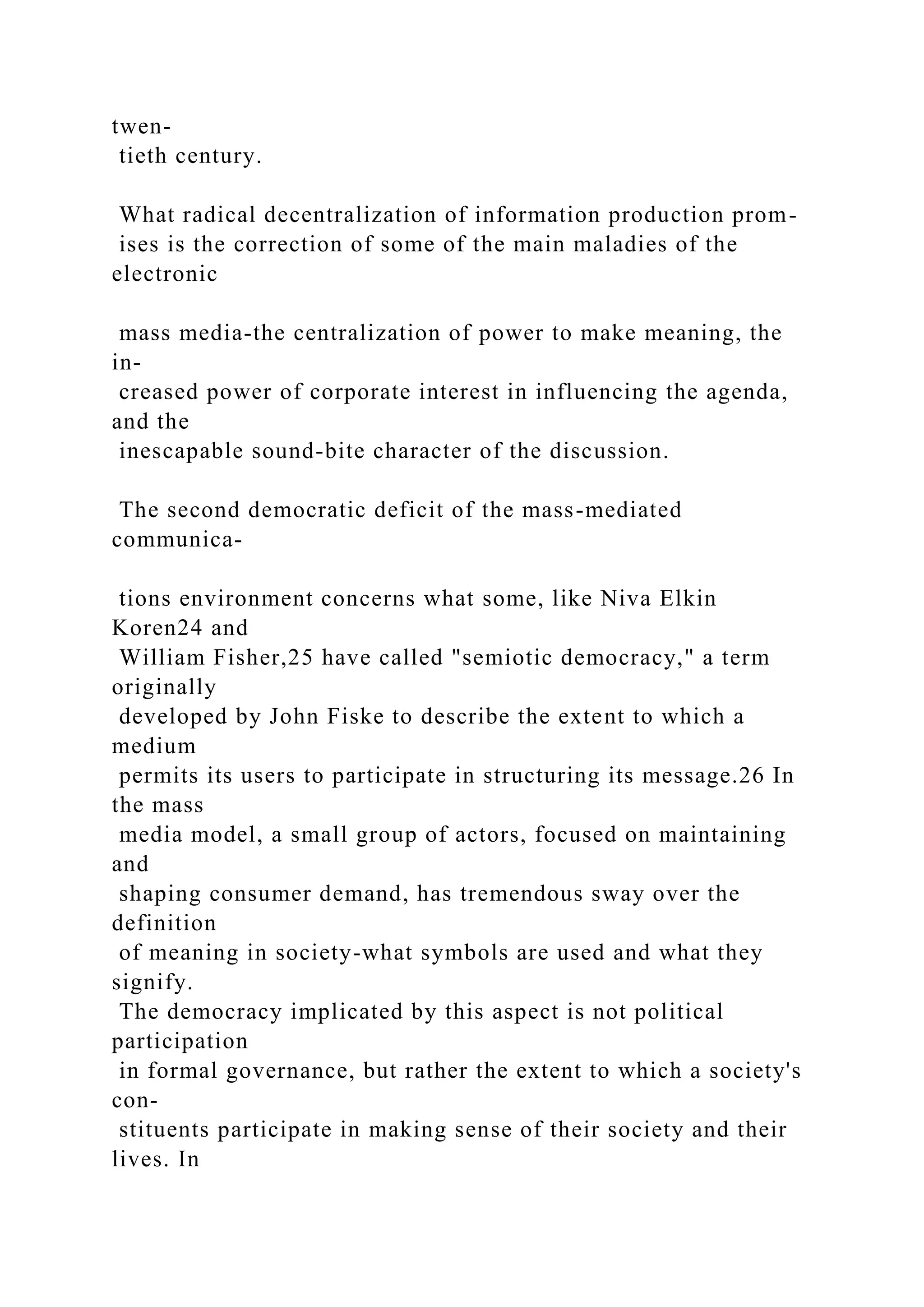 twen-
tieth century.
What radical decentralization of information production prom-
ises is the correction of some of the main maladies of the
electronic
mass media-the centralization of power to make meaning, the
in-
creased power of corporate interest in influencing the agenda,
and the
inescapable sound-bite character of the discussion.
The second democratic deficit of the mass-mediated
communica-
tions environment concerns what some, like Niva Elkin
Koren24 and
William Fisher,25 have called "semiotic democracy," a term
originally
developed by John Fiske to describe the extent to which a
medium
permits its users to participate in structuring its message.26 In
the mass
media model, a small group of actors, focused on maintaining
and
shaping consumer demand, has tremendous sway over the
definition
of meaning in society-what symbols are used and what they
signify.
The democracy implicated by this aspect is not political
participation
in formal governance, but rather the extent to which a society's
con-
stituents participate in making sense of their society and their
lives. In
 