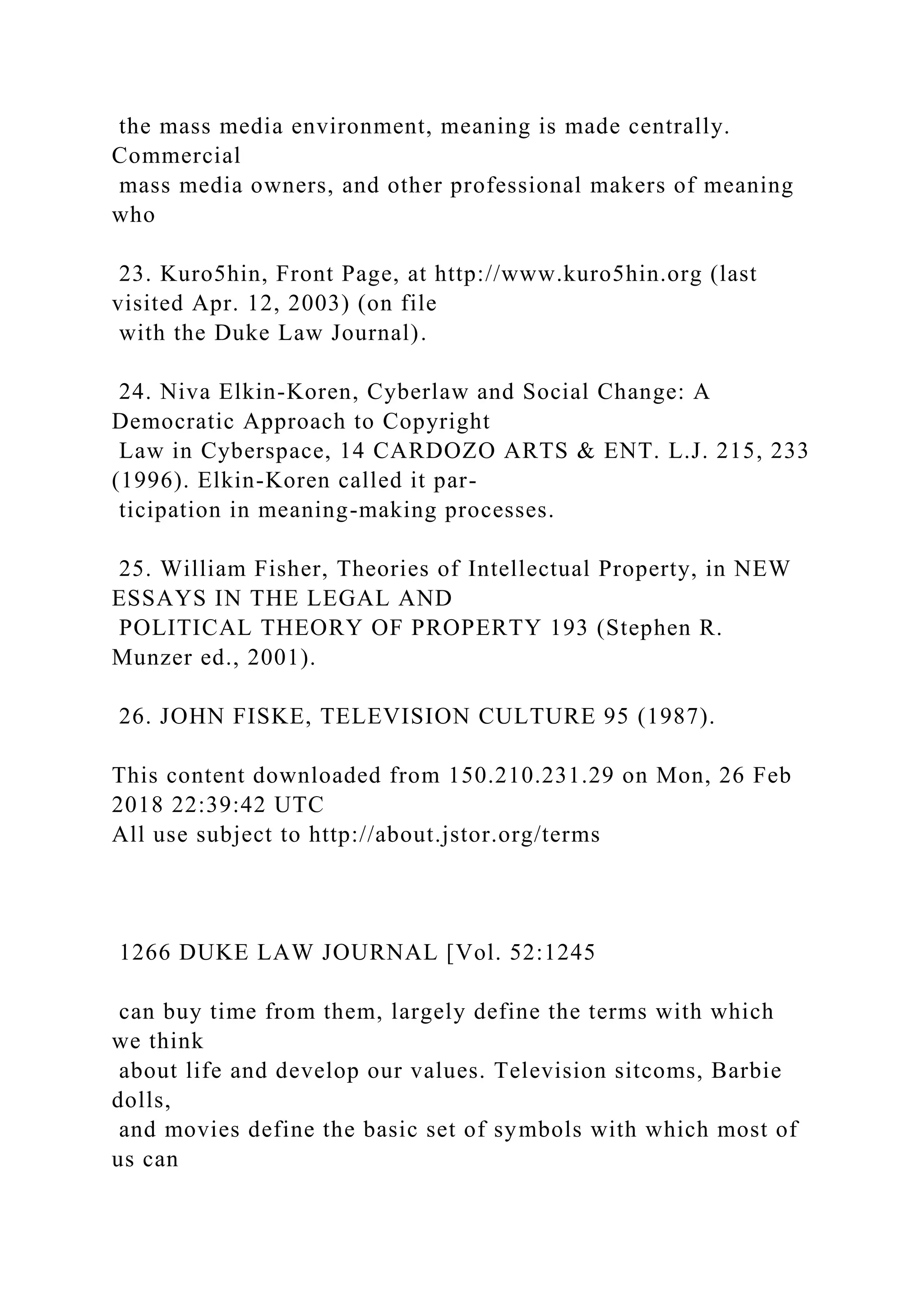 the mass media environment, meaning is made centrally.
Commercial
mass media owners, and other professional makers of meaning
who
23. Kuro5hin, Front Page, at http://www.kuro5hin.org (last
visited Apr. 12, 2003) (on file
with the Duke Law Journal).
24. Niva Elkin-Koren, Cyberlaw and Social Change: A
Democratic Approach to Copyright
Law in Cyberspace, 14 CARDOZO ARTS & ENT. L.J. 215, 233
(1996). Elkin-Koren called it par-
ticipation in meaning-making processes.
25. William Fisher, Theories of Intellectual Property, in NEW
ESSAYS IN THE LEGAL AND
POLITICAL THEORY OF PROPERTY 193 (Stephen R.
Munzer ed., 2001).
26. JOHN FISKE, TELEVISION CULTURE 95 (1987).
This content downloaded from 150.210.231.29 on Mon, 26 Feb
2018 22:39:42 UTC
All use subject to http://about.jstor.org/terms
1266 DUKE LAW JOURNAL [Vol. 52:1245
can buy time from them, largely define the terms with which
we think
about life and develop our values. Television sitcoms, Barbie
dolls,
and movies define the basic set of symbols with which most of
us can
 