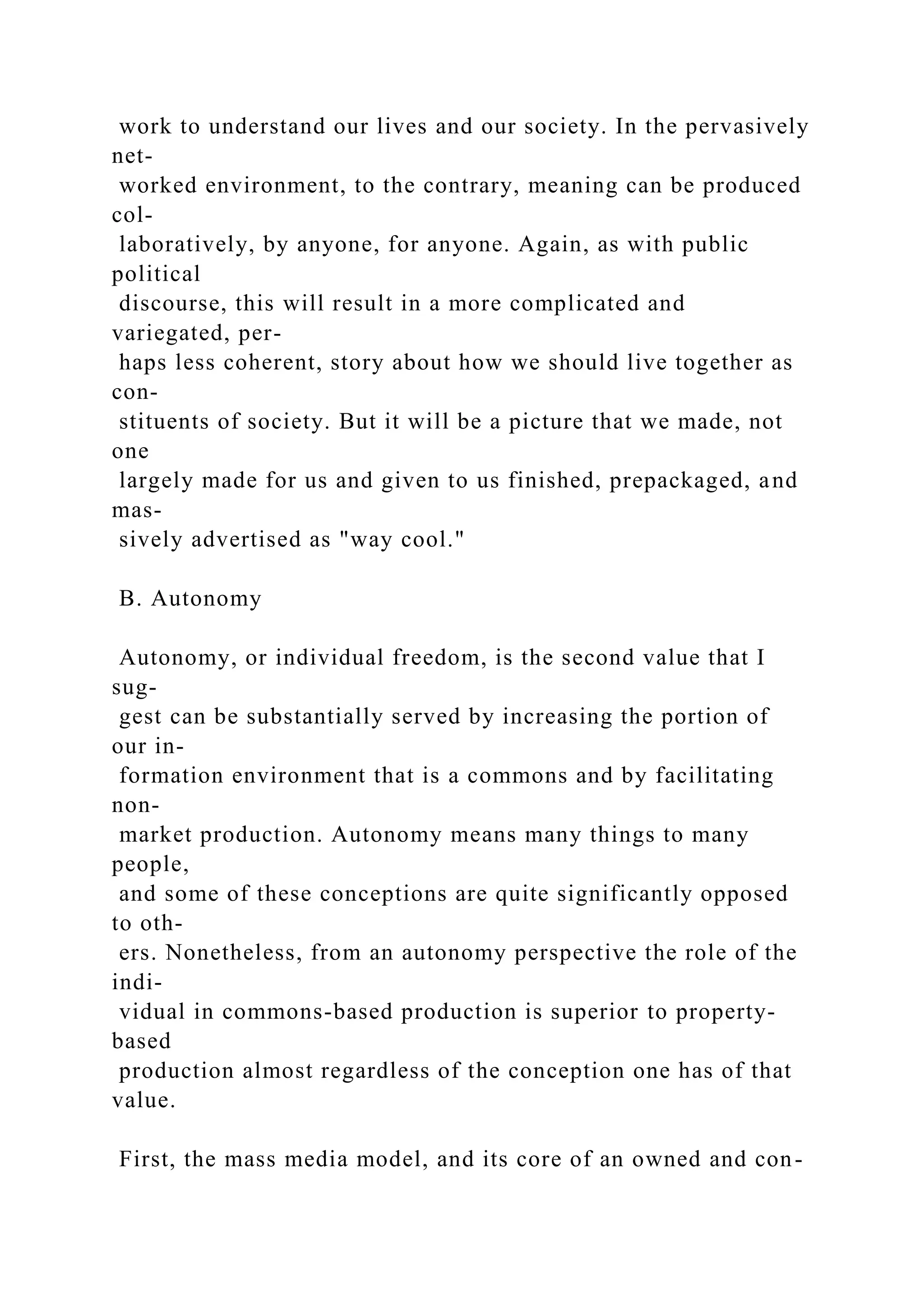 work to understand our lives and our society. In the pervasively
net-
worked environment, to the contrary, meaning can be produced
col-
laboratively, by anyone, for anyone. Again, as with public
political
discourse, this will result in a more complicated and
variegated, per-
haps less coherent, story about how we should live together as
con-
stituents of society. But it will be a picture that we made, not
one
largely made for us and given to us finished, prepackaged, and
mas-
sively advertised as "way cool."
B. Autonomy
Autonomy, or individual freedom, is the second value that I
sug-
gest can be substantially served by increasing the portion of
our in-
formation environment that is a commons and by facilitating
non-
market production. Autonomy means many things to many
people,
and some of these conceptions are quite significantly opposed
to oth-
ers. Nonetheless, from an autonomy perspective the role of the
indi-
vidual in commons-based production is superior to property-
based
production almost regardless of the conception one has of that
value.
First, the mass media model, and its core of an owned and con-
 