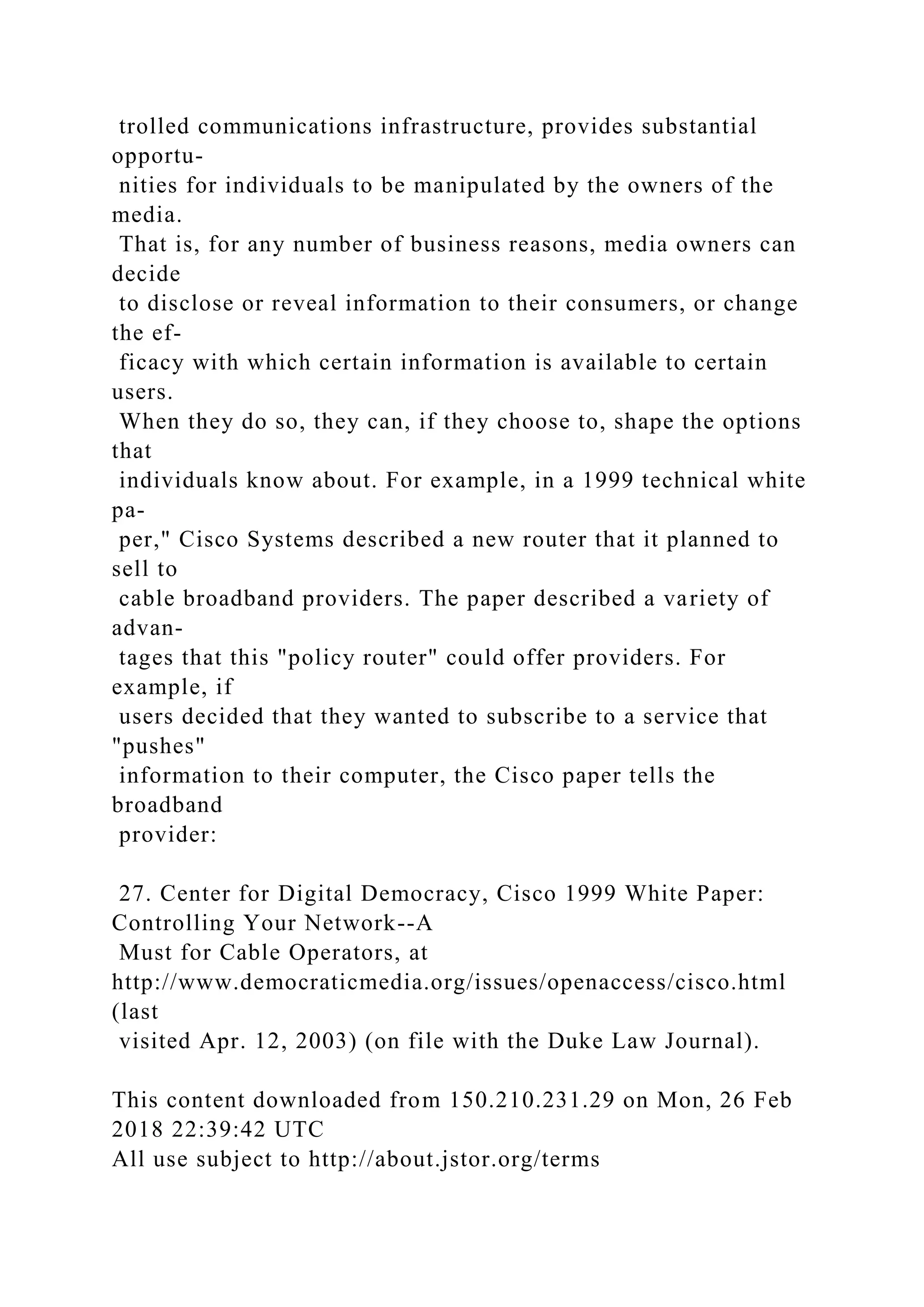 trolled communications infrastructure, provides substantial
opportu-
nities for individuals to be manipulated by the owners of the
media.
That is, for any number of business reasons, media owners can
decide
to disclose or reveal information to their consumers, or change
the ef-
ficacy with which certain information is available to certain
users.
When they do so, they can, if they choose to, shape the options
that
individuals know about. For example, in a 1999 technical white
pa-
per," Cisco Systems described a new router that it planned to
sell to
cable broadband providers. The paper described a variety of
advan-
tages that this "policy router" could offer providers. For
example, if
users decided that they wanted to subscribe to a service that
"pushes"
information to their computer, the Cisco paper tells the
broadband
provider:
27. Center for Digital Democracy, Cisco 1999 White Paper:
Controlling Your Network--A
Must for Cable Operators, at
http://www.democraticmedia.org/issues/openaccess/cisco.html
(last
visited Apr. 12, 2003) (on file with the Duke Law Journal).
This content downloaded from 150.210.231.29 on Mon, 26 Feb
2018 22:39:42 UTC
All use subject to http://about.jstor.org/terms
 