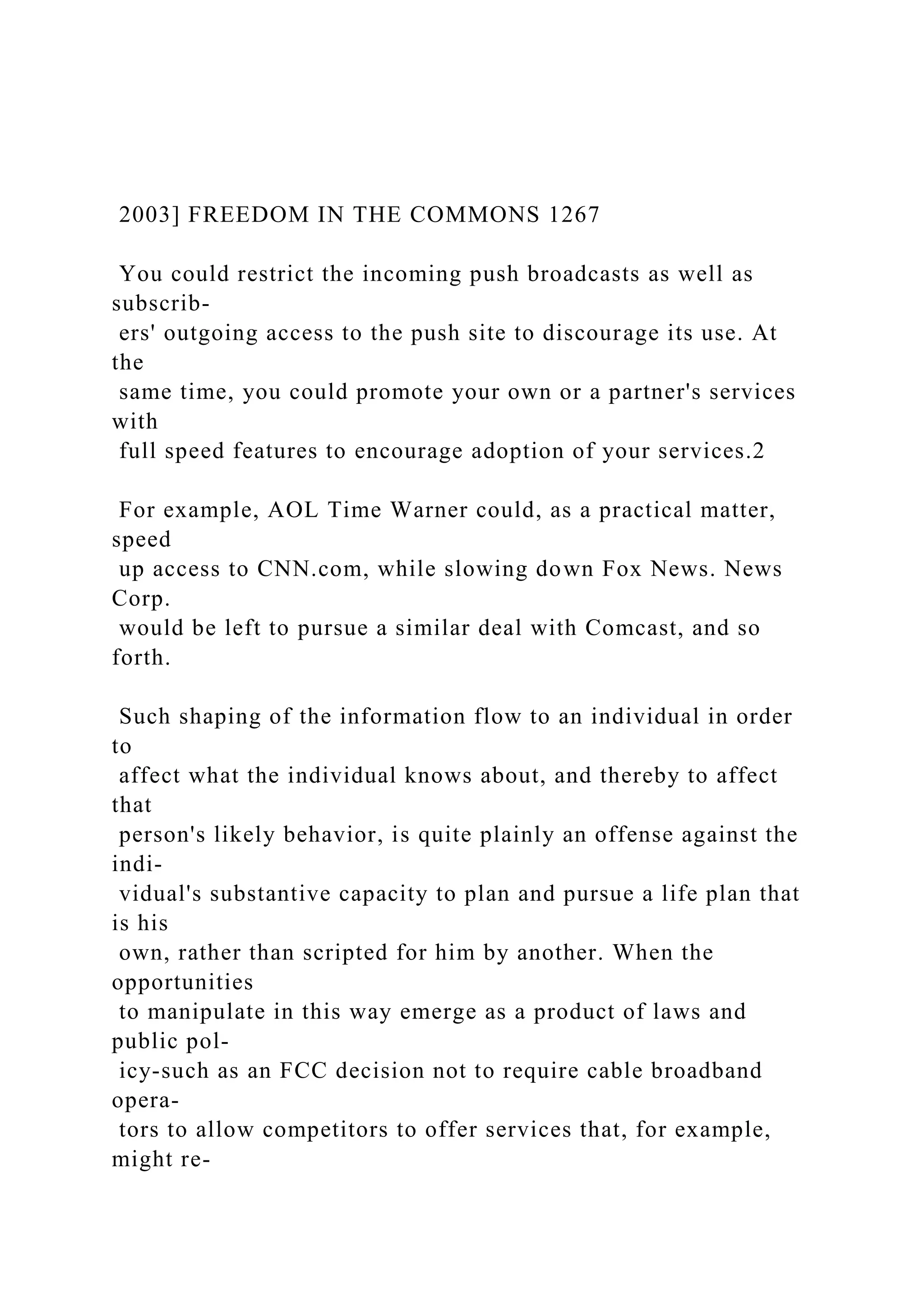 2003] FREEDOM IN THE COMMONS 1267
You could restrict the incoming push broadcasts as well as
subscrib-
ers' outgoing access to the push site to discourage its use. At
the
same time, you could promote your own or a partner's services
with
full speed features to encourage adoption of your services.2
For example, AOL Time Warner could, as a practical matter,
speed
up access to CNN.com, while slowing down Fox News. News
Corp.
would be left to pursue a similar deal with Comcast, and so
forth.
Such shaping of the information flow to an individual in order
to
affect what the individual knows about, and thereby to affect
that
person's likely behavior, is quite plainly an offense against the
indi-
vidual's substantive capacity to plan and pursue a life plan that
is his
own, rather than scripted for him by another. When the
opportunities
to manipulate in this way emerge as a product of laws and
public pol-
icy-such as an FCC decision not to require cable broadband
opera-
tors to allow competitors to offer services that, for example,
might re-
 