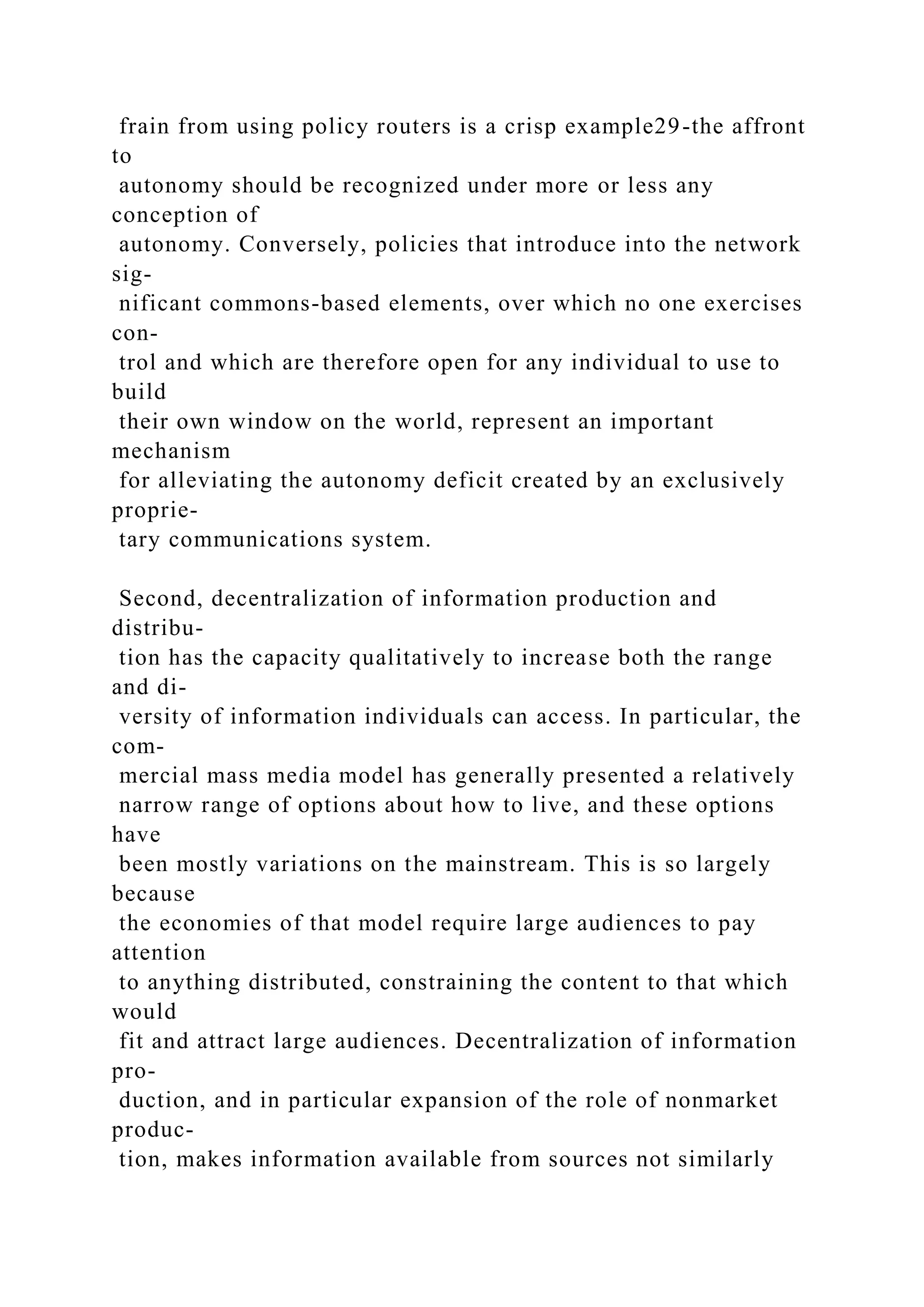 frain from using policy routers is a crisp example29-the affront
to
autonomy should be recognized under more or less any
conception of
autonomy. Conversely, policies that introduce into the network
sig-
nificant commons-based elements, over which no one exercises
con-
trol and which are therefore open for any individual to use to
build
their own window on the world, represent an important
mechanism
for alleviating the autonomy deficit created by an exclusively
proprie-
tary communications system.
Second, decentralization of information production and
distribu-
tion has the capacity qualitatively to increase both the range
and di-
versity of information individuals can access. In particular, the
com-
mercial mass media model has generally presented a relatively
narrow range of options about how to live, and these options
have
been mostly variations on the mainstream. This is so largely
because
the economies of that model require large audiences to pay
attention
to anything distributed, constraining the content to that which
would
fit and attract large audiences. Decentralization of information
pro-
duction, and in particular expansion of the role of nonmarket
produc-
tion, makes information available from sources not similarly
 