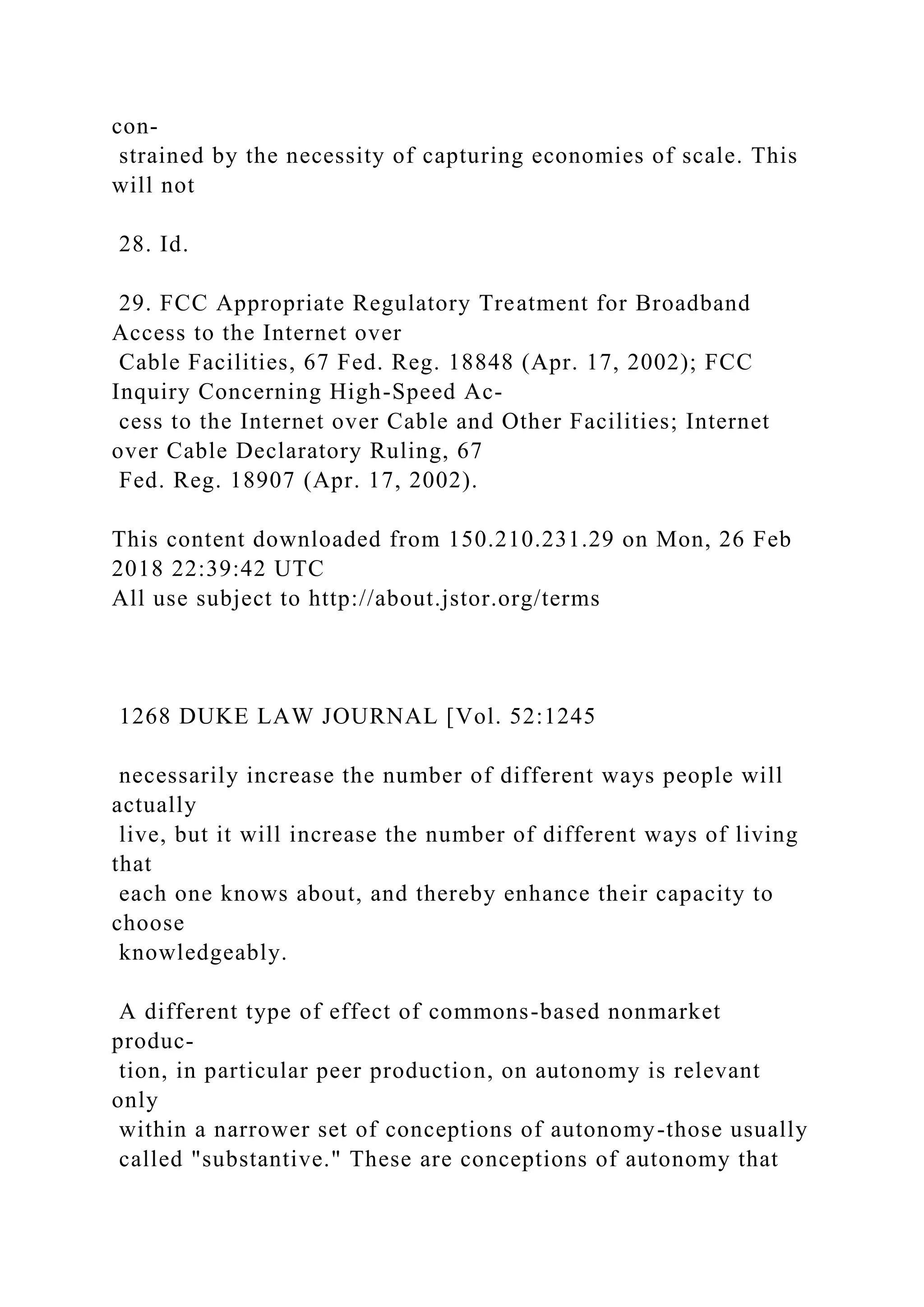 con-
strained by the necessity of capturing economies of scale. This
will not
28. Id.
29. FCC Appropriate Regulatory Treatment for Broadband
Access to the Internet over
Cable Facilities, 67 Fed. Reg. 18848 (Apr. 17, 2002); FCC
Inquiry Concerning High-Speed Ac-
cess to the Internet over Cable and Other Facilities; Internet
over Cable Declaratory Ruling, 67
Fed. Reg. 18907 (Apr. 17, 2002).
This content downloaded from 150.210.231.29 on Mon, 26 Feb
2018 22:39:42 UTC
All use subject to http://about.jstor.org/terms
1268 DUKE LAW JOURNAL [Vol. 52:1245
necessarily increase the number of different ways people will
actually
live, but it will increase the number of different ways of living
that
each one knows about, and thereby enhance their capacity to
choose
knowledgeably.
A different type of effect of commons-based nonmarket
produc-
tion, in particular peer production, on autonomy is relevant
only
within a narrower set of conceptions of autonomy-those usually
called "substantive." These are conceptions of autonomy that
 