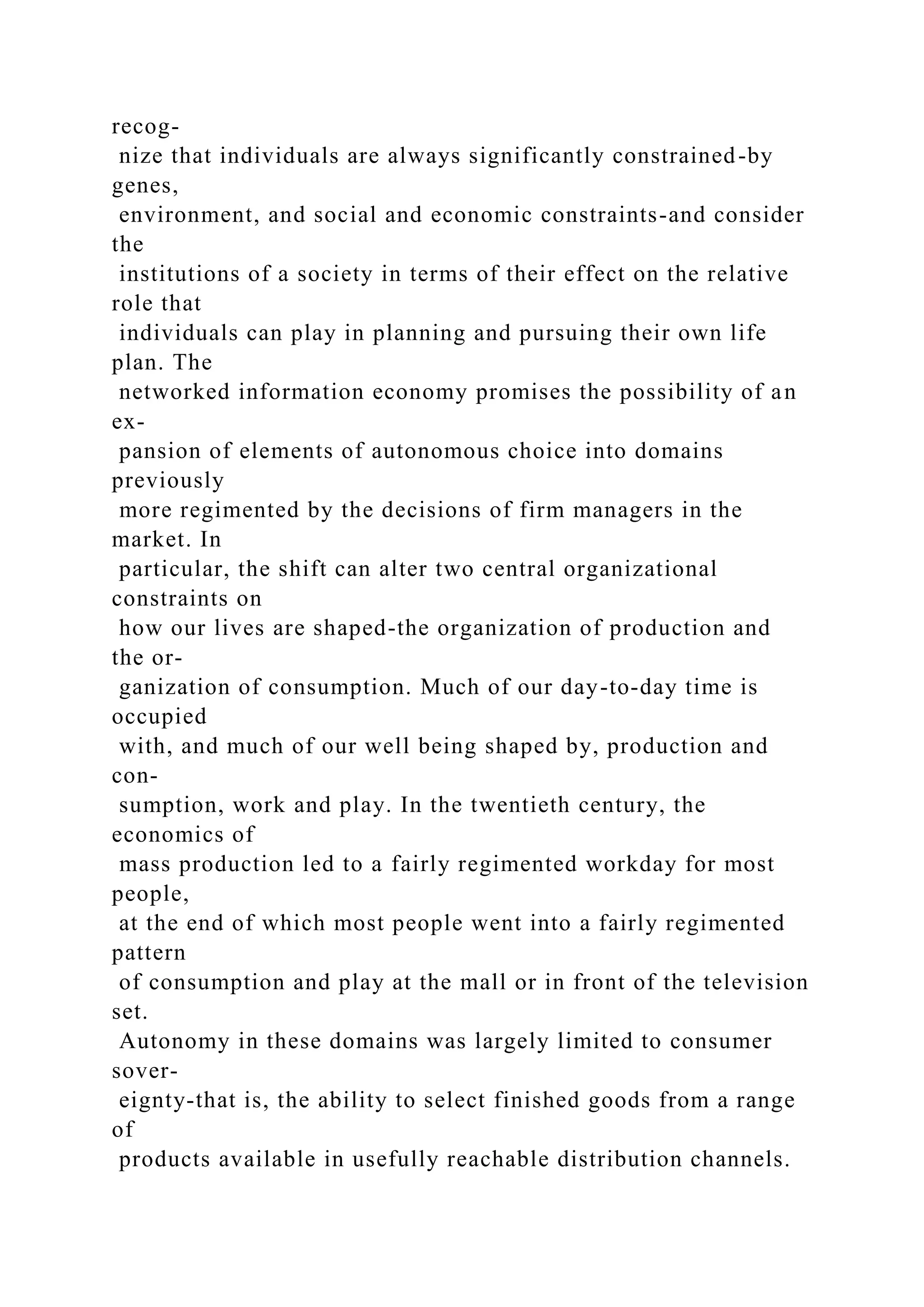 recog-
nize that individuals are always significantly constrained-by
genes,
environment, and social and economic constraints-and consider
the
institutions of a society in terms of their effect on the relative
role that
individuals can play in planning and pursuing their own life
plan. The
networked information economy promises the possibility of an
ex-
pansion of elements of autonomous choice into domains
previously
more regimented by the decisions of firm managers in the
market. In
particular, the shift can alter two central organizational
constraints on
how our lives are shaped-the organization of production and
the or-
ganization of consumption. Much of our day-to-day time is
occupied
with, and much of our well being shaped by, production and
con-
sumption, work and play. In the twentieth century, the
economics of
mass production led to a fairly regimented workday for most
people,
at the end of which most people went into a fairly regimented
pattern
of consumption and play at the mall or in front of the television
set.
Autonomy in these domains was largely limited to consumer
sover-
eignty-that is, the ability to select finished goods from a range
of
products available in usefully reachable distribution channels.
 