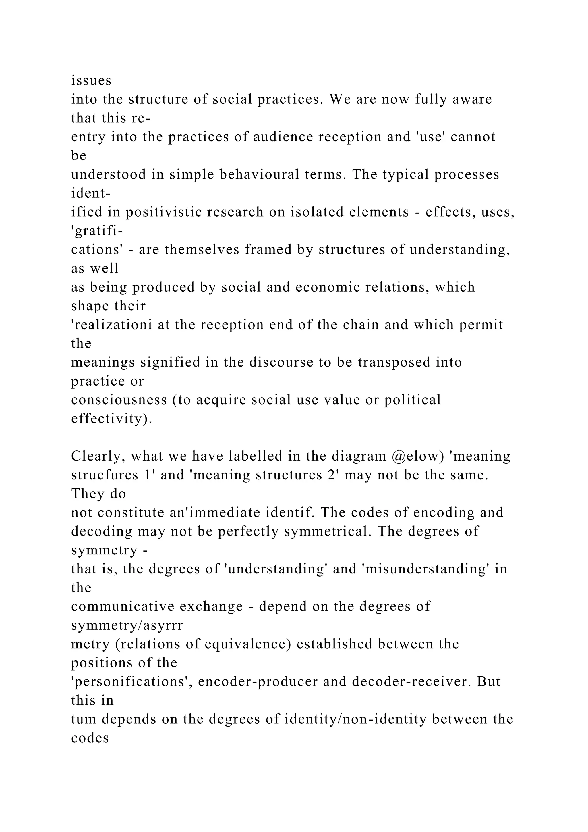 issues
into the structure of social practices. We are now fully aware
that this re-
entry into the practices of audience reception and 'use' cannot
be
understood in simple behavioural terms. The typical processes
ident-
ified in positivistic research on isolated elements - effects, uses,
'gratifi-
cations' - are themselves framed by structures of understanding,
as well
as being produced by social and economic relations, which
shape their
'realizationi at the reception end of the chain and which permit
the
meanings signified in the discourse to be transposed into
practice or
consciousness (to acquire social use value or political
effectivity).
Clearly, what we have labelled in the diagram @elow) 'meaning
strucfures 1' and 'meaning structures 2' may not be the same.
They do
not constitute an'immediate identif. The codes of encoding and
decoding may not be perfectly symmetrical. The degrees of
symmetry -
that is, the degrees of 'understanding' and 'misunderstanding' in
the
communicative exchange - depend on the degrees of
symmetry/asyrrr
metry (relations of equivalence) established between the
positions of the
'personifications', encoder-producer and decoder-receiver. But
this in
tum depends on the degrees of identity/non-identity between the
codes
 