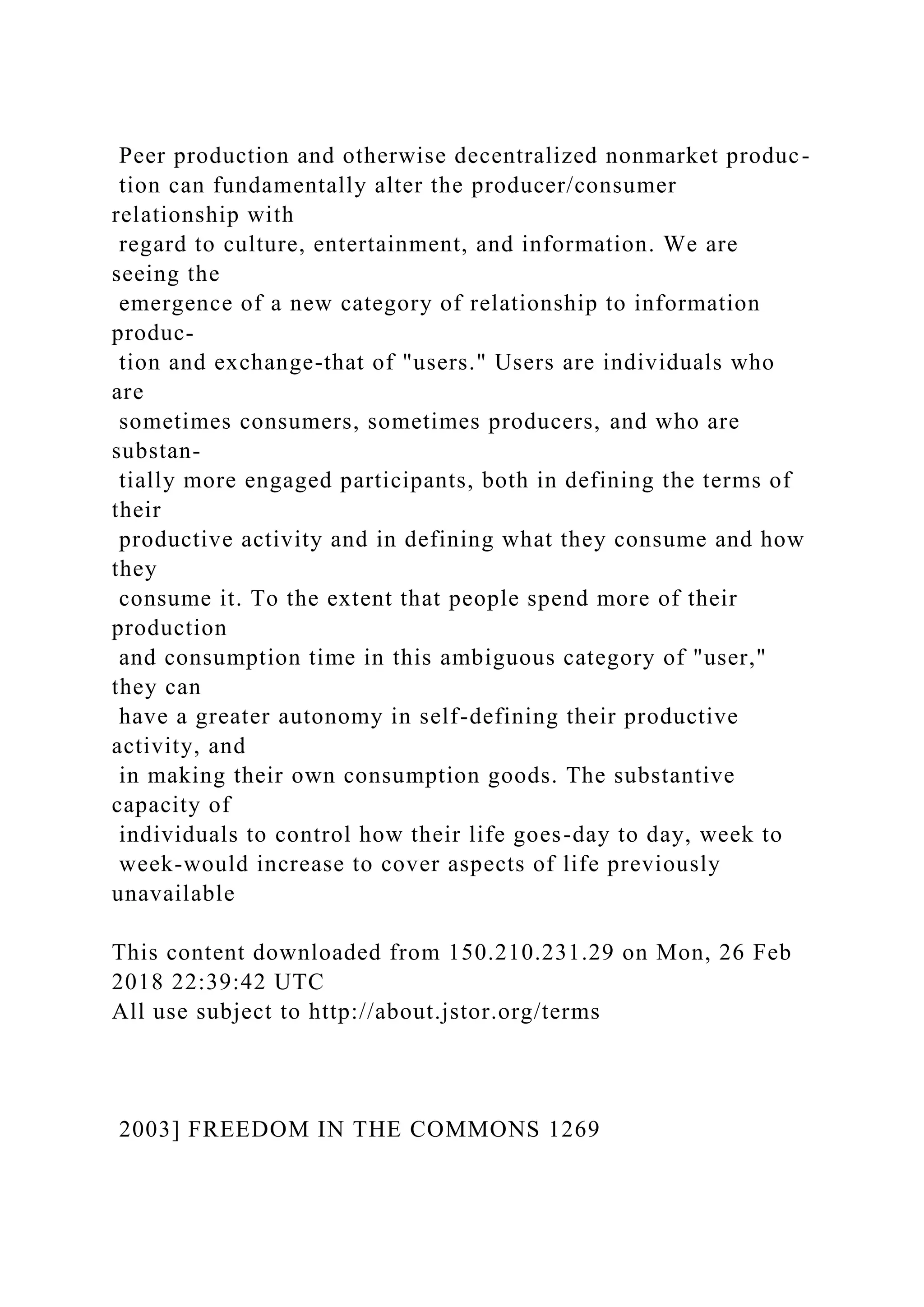 Peer production and otherwise decentralized nonmarket produc-
tion can fundamentally alter the producer/consumer
relationship with
regard to culture, entertainment, and information. We are
seeing the
emergence of a new category of relationship to information
produc-
tion and exchange-that of "users." Users are individuals who
are
sometimes consumers, sometimes producers, and who are
substan-
tially more engaged participants, both in defining the terms of
their
productive activity and in defining what they consume and how
they
consume it. To the extent that people spend more of their
production
and consumption time in this ambiguous category of "user,"
they can
have a greater autonomy in self-defining their productive
activity, and
in making their own consumption goods. The substantive
capacity of
individuals to control how their life goes-day to day, week to
week-would increase to cover aspects of life previously
unavailable
This content downloaded from 150.210.231.29 on Mon, 26 Feb
2018 22:39:42 UTC
All use subject to http://about.jstor.org/terms
2003] FREEDOM IN THE COMMONS 1269
 
