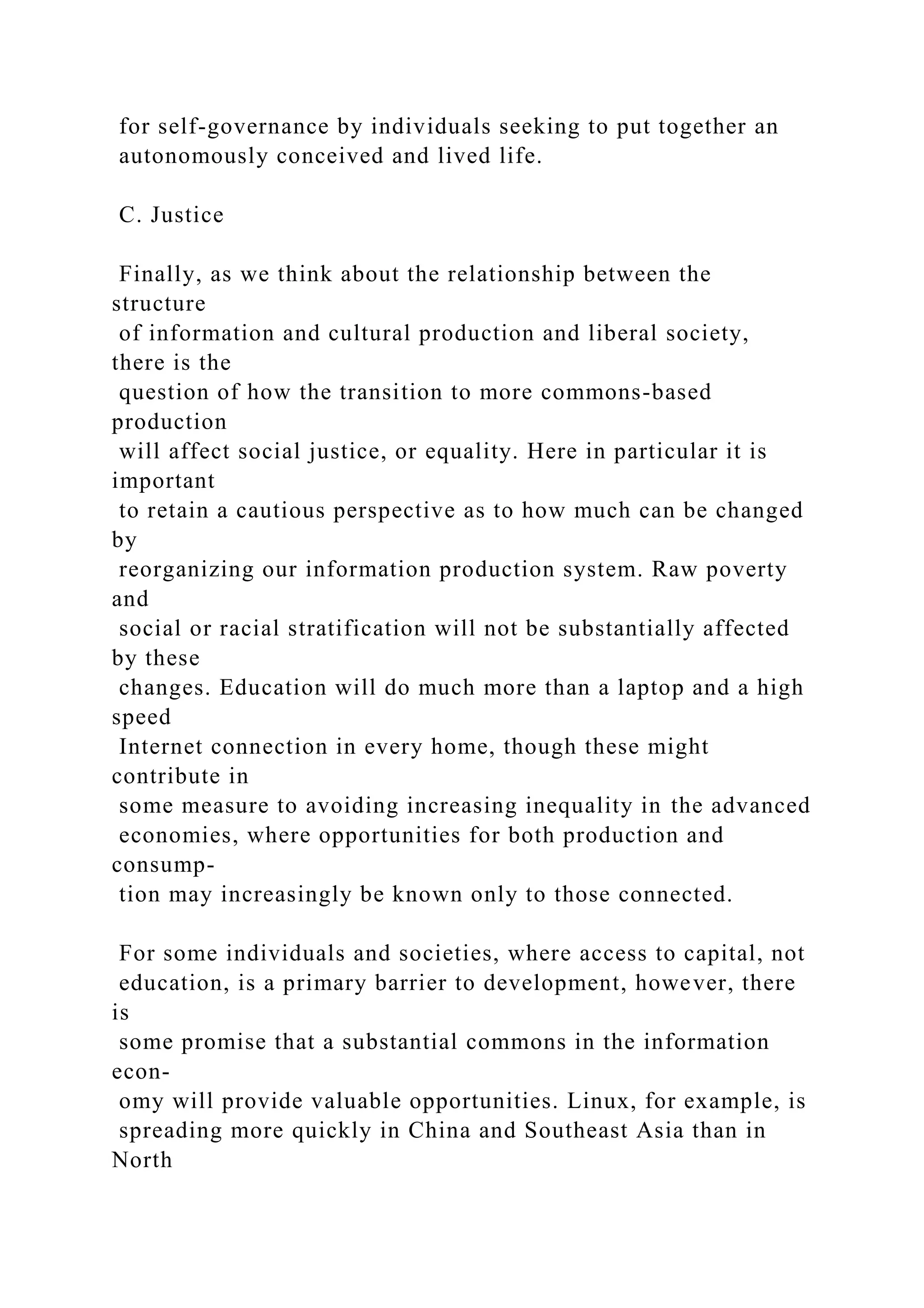 for self-governance by individuals seeking to put together an
autonomously conceived and lived life.
C. Justice
Finally, as we think about the relationship between the
structure
of information and cultural production and liberal society,
there is the
question of how the transition to more commons-based
production
will affect social justice, or equality. Here in particular it is
important
to retain a cautious perspective as to how much can be changed
by
reorganizing our information production system. Raw poverty
and
social or racial stratification will not be substantially affected
by these
changes. Education will do much more than a laptop and a high
speed
Internet connection in every home, though these might
contribute in
some measure to avoiding increasing inequality in the advanced
economies, where opportunities for both production and
consump-
tion may increasingly be known only to those connected.
For some individuals and societies, where access to capital, not
education, is a primary barrier to development, however, there
is
some promise that a substantial commons in the information
econ-
omy will provide valuable opportunities. Linux, for example, is
spreading more quickly in China and Southeast Asia than in
North
 