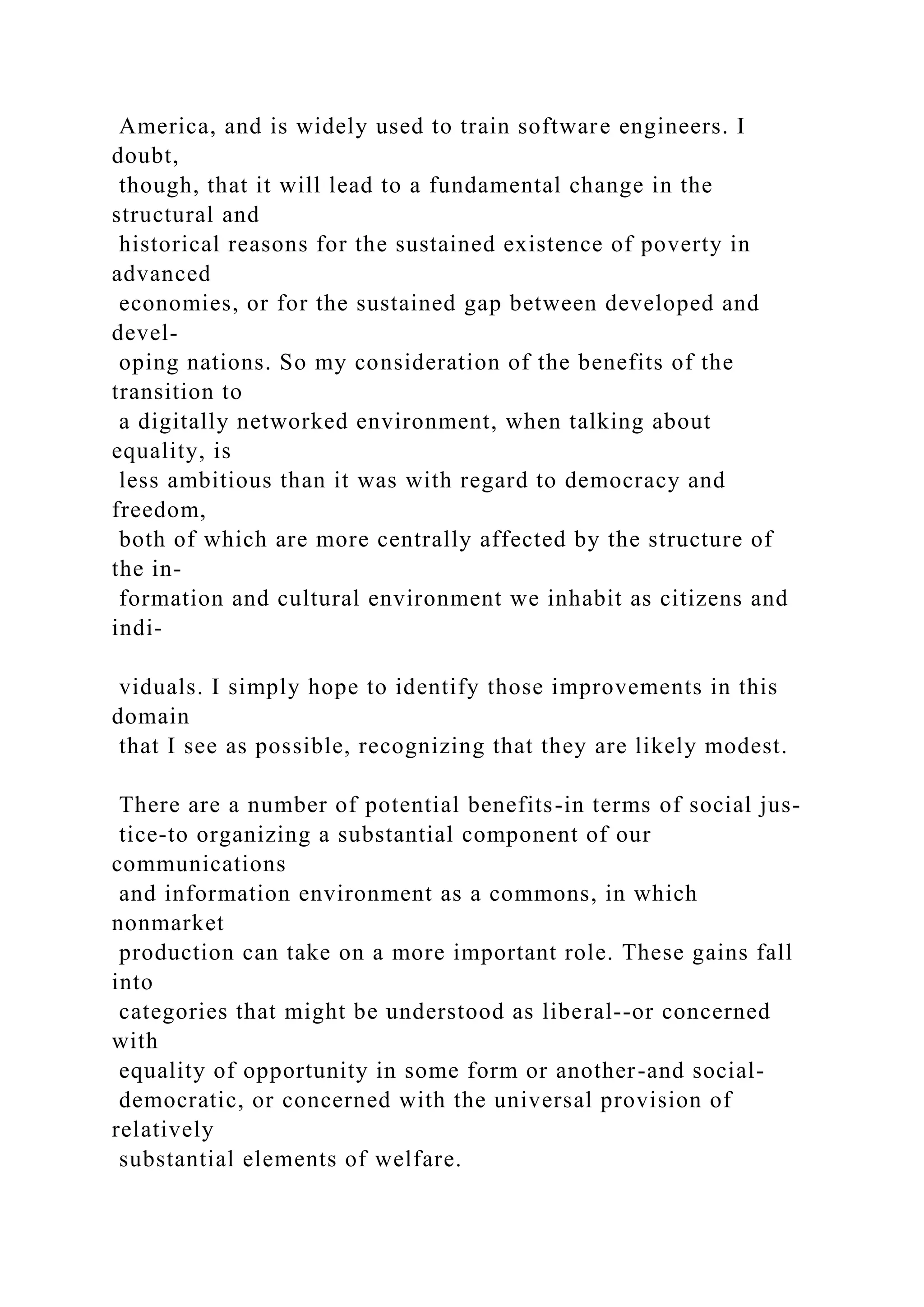 America, and is widely used to train software engineers. I
doubt,
though, that it will lead to a fundamental change in the
structural and
historical reasons for the sustained existence of poverty in
advanced
economies, or for the sustained gap between developed and
devel-
oping nations. So my consideration of the benefits of the
transition to
a digitally networked environment, when talking about
equality, is
less ambitious than it was with regard to democracy and
freedom,
both of which are more centrally affected by the structure of
the in-
formation and cultural environment we inhabit as citizens and
indi-
viduals. I simply hope to identify those improvements in this
domain
that I see as possible, recognizing that they are likely modest.
There are a number of potential benefits-in terms of social jus-
tice-to organizing a substantial component of our
communications
and information environment as a commons, in which
nonmarket
production can take on a more important role. These gains fall
into
categories that might be understood as liberal--or concerned
with
equality of opportunity in some form or another-and social-
democratic, or concerned with the universal provision of
relatively
substantial elements of welfare.
 