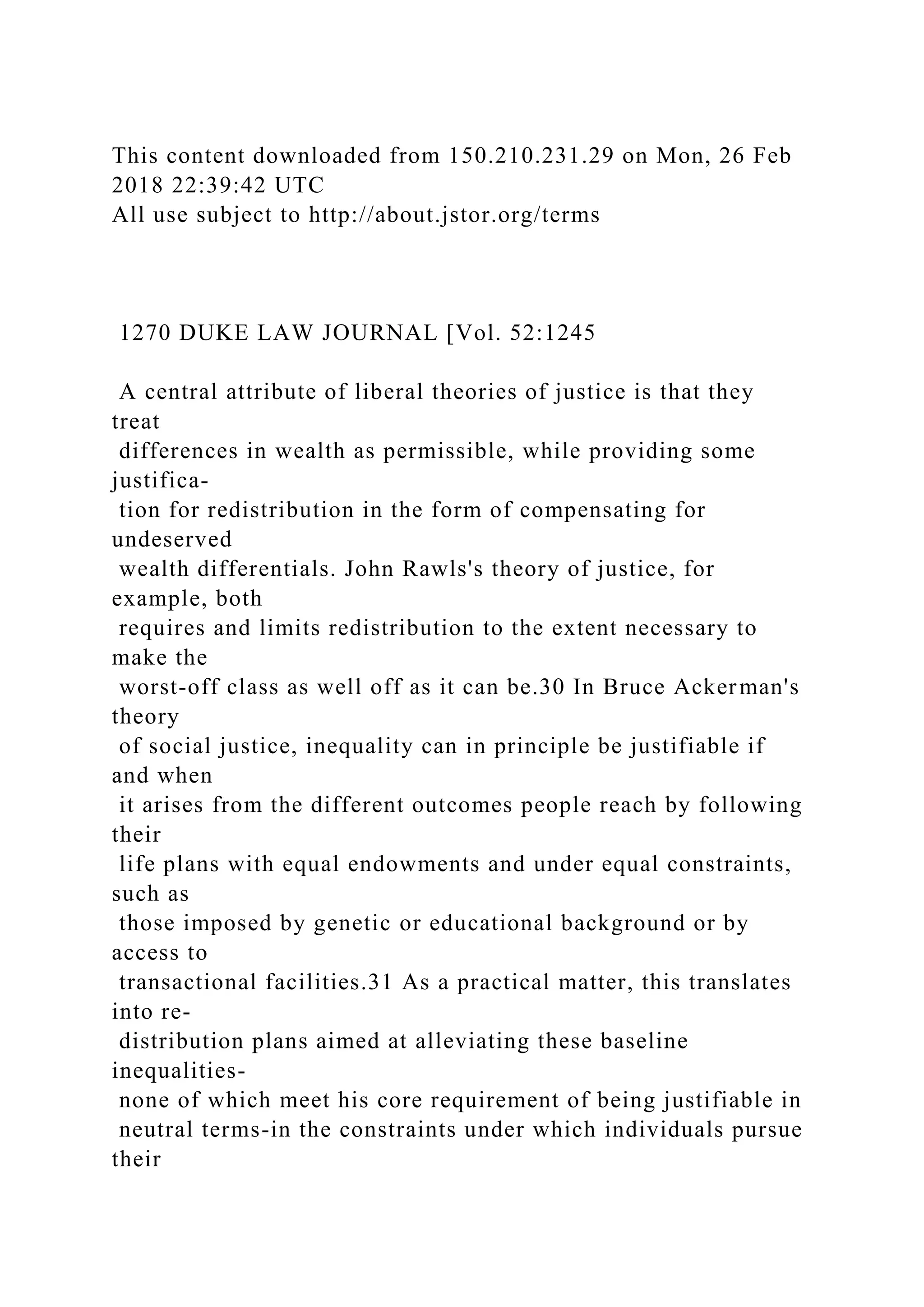 This content downloaded from 150.210.231.29 on Mon, 26 Feb
2018 22:39:42 UTC
All use subject to http://about.jstor.org/terms
1270 DUKE LAW JOURNAL [Vol. 52:1245
A central attribute of liberal theories of justice is that they
treat
differences in wealth as permissible, while providing some
justifica-
tion for redistribution in the form of compensating for
undeserved
wealth differentials. John Rawls's theory of justice, for
example, both
requires and limits redistribution to the extent necessary to
make the
worst-off class as well off as it can be.30 In Bruce Ackerman's
theory
of social justice, inequality can in principle be justifiable if
and when
it arises from the different outcomes people reach by following
their
life plans with equal endowments and under equal constraints,
such as
those imposed by genetic or educational background or by
access to
transactional facilities.31 As a practical matter, this translates
into re-
distribution plans aimed at alleviating these baseline
inequalities-
none of which meet his core requirement of being justifiable in
neutral terms-in the constraints under which individuals pursue
their
 