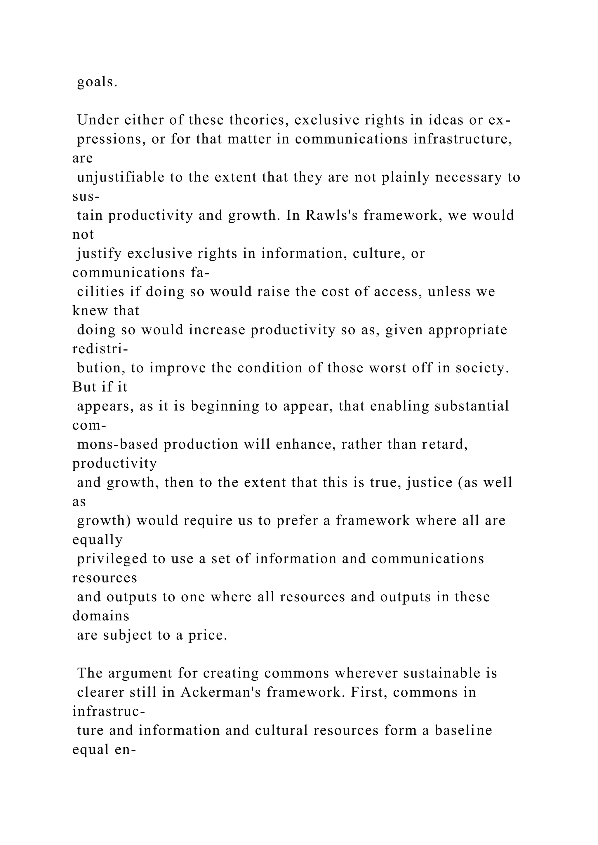 goals.
Under either of these theories, exclusive rights in ideas or ex-
pressions, or for that matter in communications infrastructure,
are
unjustifiable to the extent that they are not plainly necessary to
sus-
tain productivity and growth. In Rawls's framework, we would
not
justify exclusive rights in information, culture, or
communications fa-
cilities if doing so would raise the cost of access, unless we
knew that
doing so would increase productivity so as, given appropriate
redistri-
bution, to improve the condition of those worst off in society.
But if it
appears, as it is beginning to appear, that enabling substantial
com-
mons-based production will enhance, rather than retard,
productivity
and growth, then to the extent that this is true, justice (as well
as
growth) would require us to prefer a framework where all are
equally
privileged to use a set of information and communications
resources
and outputs to one where all resources and outputs in these
domains
are subject to a price.
The argument for creating commons wherever sustainable is
clearer still in Ackerman's framework. First, commons in
infrastruc-
ture and information and cultural resources form a baseline
equal en-
 