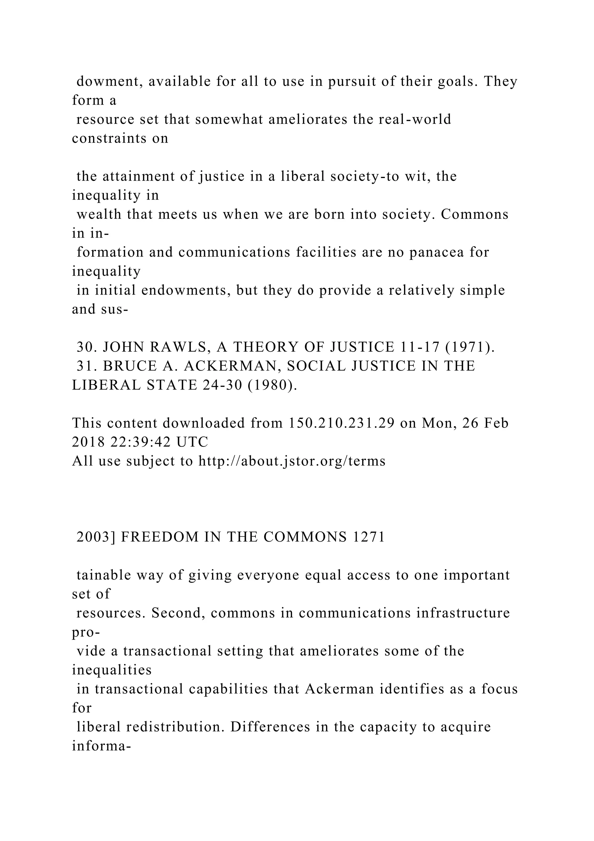 dowment, available for all to use in pursuit of their goals. They
form a
resource set that somewhat ameliorates the real-world
constraints on
the attainment of justice in a liberal society-to wit, the
inequality in
wealth that meets us when we are born into society. Commons
in in-
formation and communications facilities are no panacea for
inequality
in initial endowments, but they do provide a relatively simple
and sus-
30. JOHN RAWLS, A THEORY OF JUSTICE 11-17 (1971).
31. BRUCE A. ACKERMAN, SOCIAL JUSTICE IN THE
LIBERAL STATE 24-30 (1980).
This content downloaded from 150.210.231.29 on Mon, 26 Feb
2018 22:39:42 UTC
All use subject to http://about.jstor.org/terms
2003] FREEDOM IN THE COMMONS 1271
tainable way of giving everyone equal access to one important
set of
resources. Second, commons in communications infrastructure
pro-
vide a transactional setting that ameliorates some of the
inequalities
in transactional capabilities that Ackerman identifies as a focus
for
liberal redistribution. Differences in the capacity to acquire
informa-
 