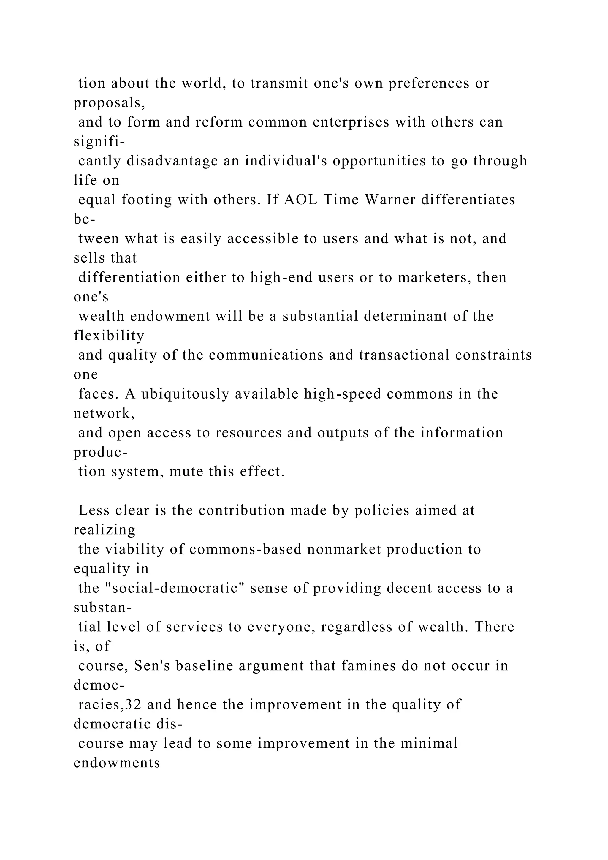 tion about the world, to transmit one's own preferences or
proposals,
and to form and reform common enterprises with others can
signifi-
cantly disadvantage an individual's opportunities to go through
life on
equal footing with others. If AOL Time Warner differentiates
be-
tween what is easily accessible to users and what is not, and
sells that
differentiation either to high-end users or to marketers, then
one's
wealth endowment will be a substantial determinant of the
flexibility
and quality of the communications and transactional constraints
one
faces. A ubiquitously available high-speed commons in the
network,
and open access to resources and outputs of the information
produc-
tion system, mute this effect.
Less clear is the contribution made by policies aimed at
realizing
the viability of commons-based nonmarket production to
equality in
the "social-democratic" sense of providing decent access to a
substan-
tial level of services to everyone, regardless of wealth. There
is, of
course, Sen's baseline argument that famines do not occur in
democ-
racies,32 and hence the improvement in the quality of
democratic dis-
course may lead to some improvement in the minimal
endowments
 