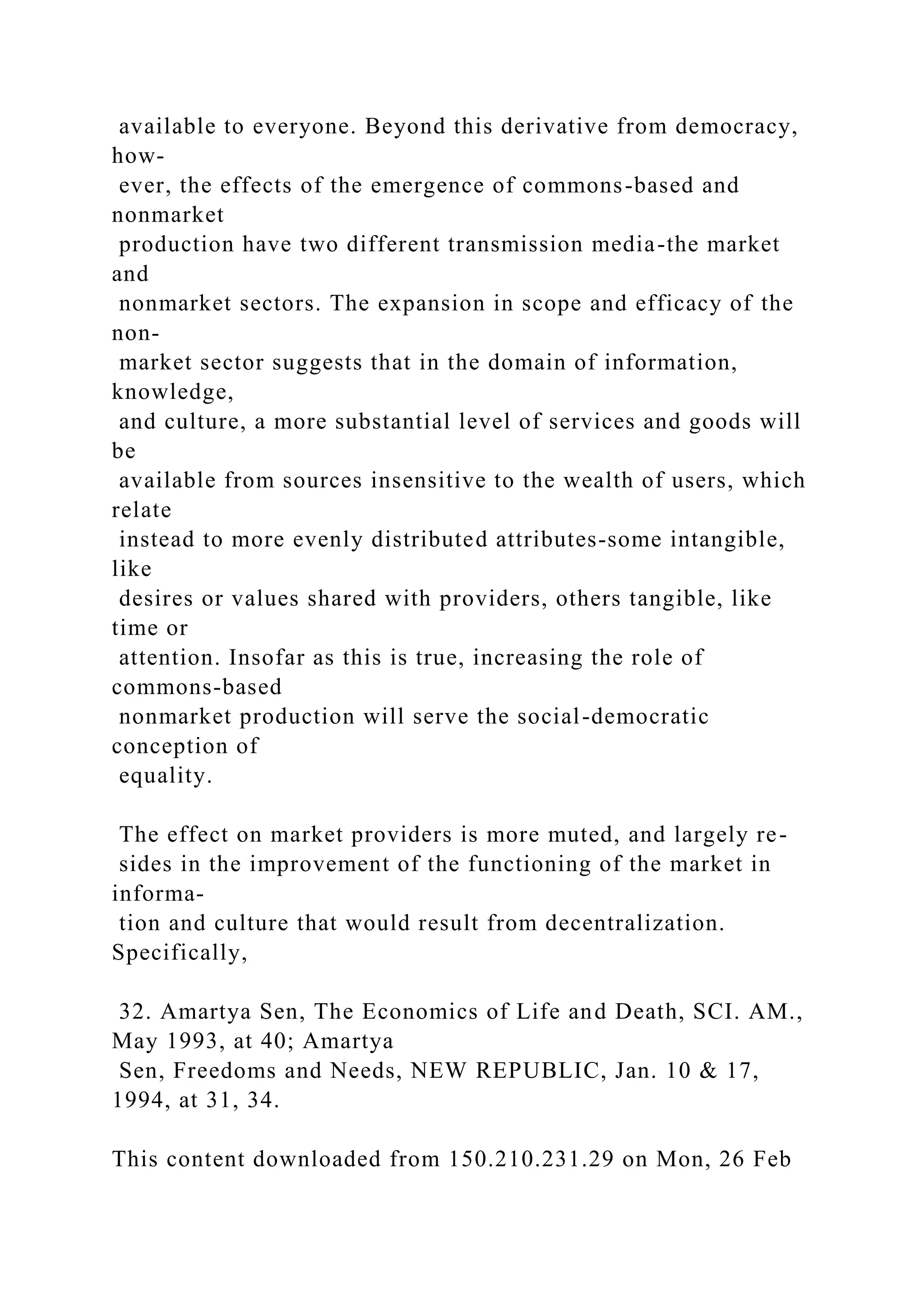 available to everyone. Beyond this derivative from democracy,
how-
ever, the effects of the emergence of commons-based and
nonmarket
production have two different transmission media-the market
and
nonmarket sectors. The expansion in scope and efficacy of the
non-
market sector suggests that in the domain of information,
knowledge,
and culture, a more substantial level of services and goods will
be
available from sources insensitive to the wealth of users, which
relate
instead to more evenly distributed attributes-some intangible,
like
desires or values shared with providers, others tangible, like
time or
attention. Insofar as this is true, increasing the role of
commons-based
nonmarket production will serve the social-democratic
conception of
equality.
The effect on market providers is more muted, and largely re-
sides in the improvement of the functioning of the market in
informa-
tion and culture that would result from decentralization.
Specifically,
32. Amartya Sen, The Economics of Life and Death, SCI. AM.,
May 1993, at 40; Amartya
Sen, Freedoms and Needs, NEW REPUBLIC, Jan. 10 & 17,
1994, at 31, 34.
This content downloaded from 150.210.231.29 on Mon, 26 Feb
 