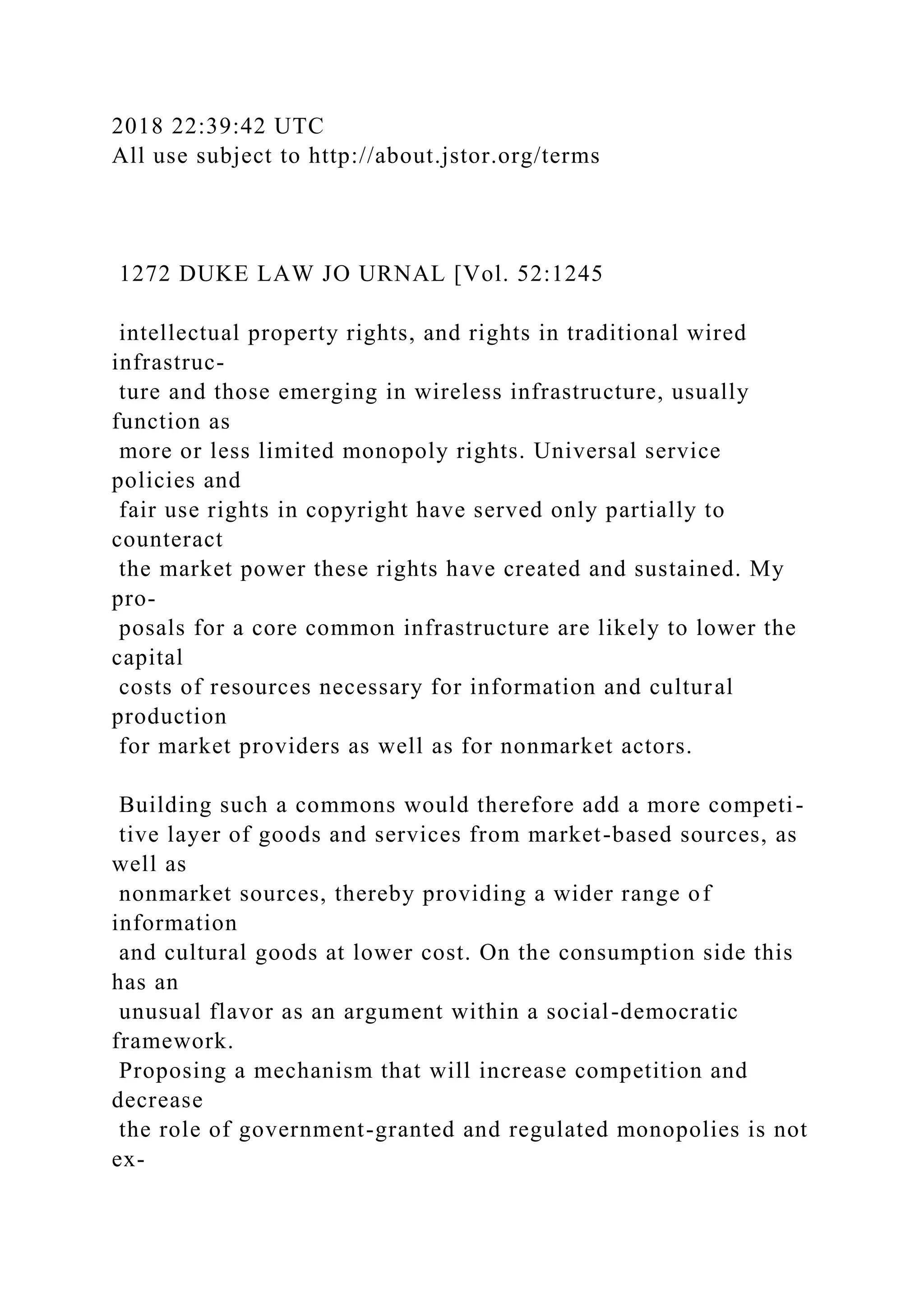 2018 22:39:42 UTC
All use subject to http://about.jstor.org/terms
1272 DUKE LAW JO URNAL [Vol. 52:1245
intellectual property rights, and rights in traditional wired
infrastruc-
ture and those emerging in wireless infrastructure, usually
function as
more or less limited monopoly rights. Universal service
policies and
fair use rights in copyright have served only partially to
counteract
the market power these rights have created and sustained. My
pro-
posals for a core common infrastructure are likely to lower the
capital
costs of resources necessary for information and cultural
production
for market providers as well as for nonmarket actors.
Building such a commons would therefore add a more competi-
tive layer of goods and services from market-based sources, as
well as
nonmarket sources, thereby providing a wider range of
information
and cultural goods at lower cost. On the consumption side this
has an
unusual flavor as an argument within a social-democratic
framework.
Proposing a mechanism that will increase competition and
decrease
the role of government-granted and regulated monopolies is not
ex-
 