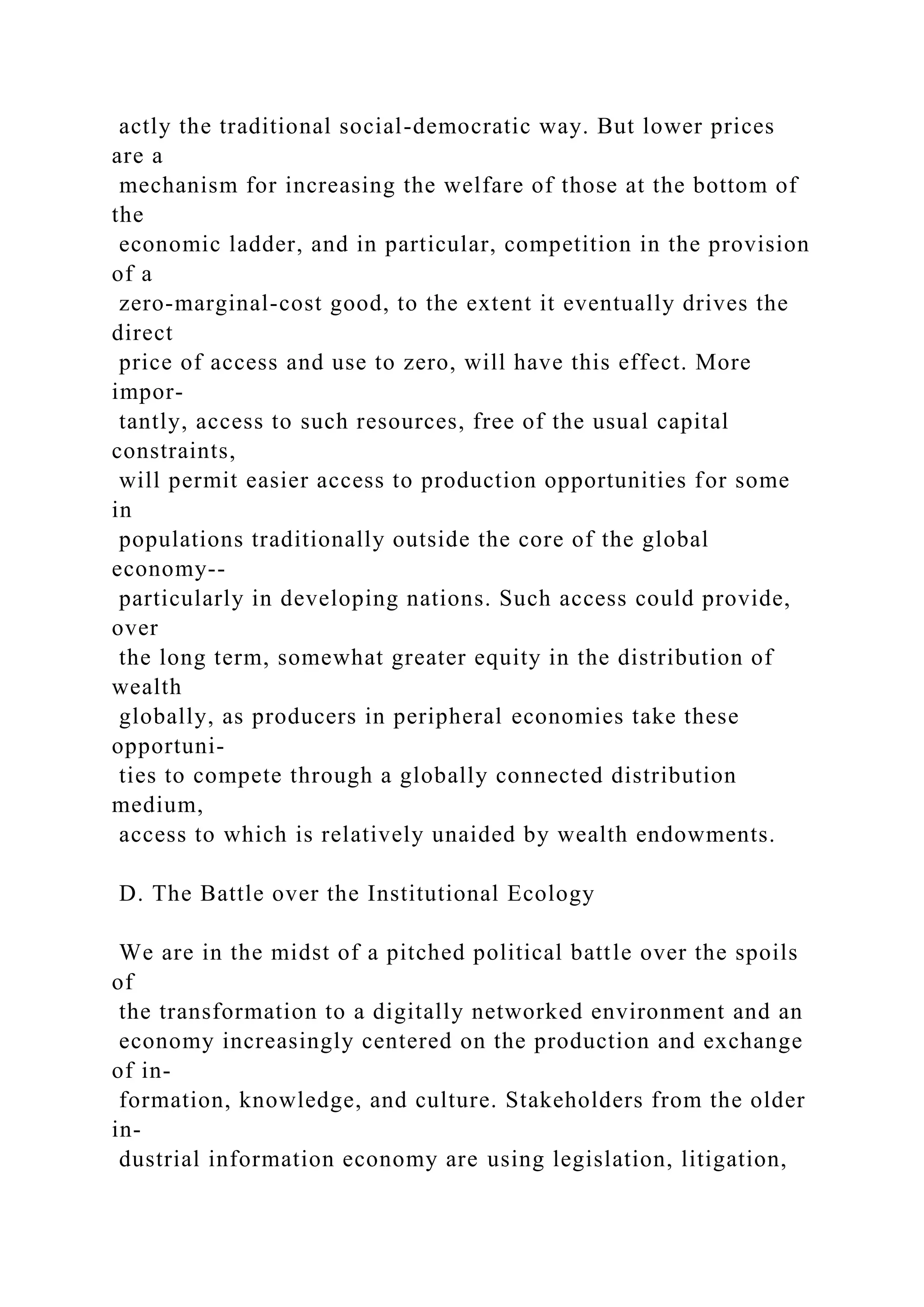 actly the traditional social-democratic way. But lower prices
are a
mechanism for increasing the welfare of those at the bottom of
the
economic ladder, and in particular, competition in the provision
of a
zero-marginal-cost good, to the extent it eventually drives the
direct
price of access and use to zero, will have this effect. More
impor-
tantly, access to such resources, free of the usual capital
constraints,
will permit easier access to production opportunities for some
in
populations traditionally outside the core of the global
economy--
particularly in developing nations. Such access could provide,
over
the long term, somewhat greater equity in the distribution of
wealth
globally, as producers in peripheral economies take these
opportuni-
ties to compete through a globally connected distribution
medium,
access to which is relatively unaided by wealth endowments.
D. The Battle over the Institutional Ecology
We are in the midst of a pitched political battle over the spoils
of
the transformation to a digitally networked environment and an
economy increasingly centered on the production and exchange
of in-
formation, knowledge, and culture. Stakeholders from the older
in-
dustrial information economy are using legislation, litigation,
 