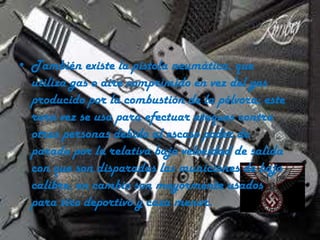 • También existe la pistola neumática, que
utiliza gas o aire comprimido en vez del gas
producido por la combustión de la pólvora; este
rara vez se usa para efectuar ataques contra
otras personas debido al escaso poder de
parada por la relativa baja velocidad de salida
con que son disparadas las municiones de bajo
calibre, en cambio son mayormente usados
para tiro deportivo y caza menor.

 