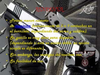 REVOLVER.
• Portar menor número
de munición (comúnmente de 5 a 9 cartuchos en
el barrilete, dependiendo del arma y calibre).
• Su gatillo es muy duro para disparar
(dependiendo si está en acción doble, en acción
simple es diferente).
• Sin embargo, las ventajas del revólver son:
• Su facilidad de uso.

 