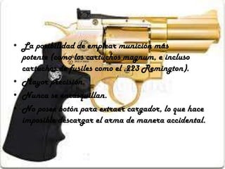• La posibilidad de emplear munición más
potente (como los cartuchos magnum, e incluso
cartuchos de fusiles como el .223 Remington).
• Mayor precisión.
• Nunca se encasquillan.
• No posee botón para extraer cargador, lo que hace
imposible descargar el arma de manera accidental.

 